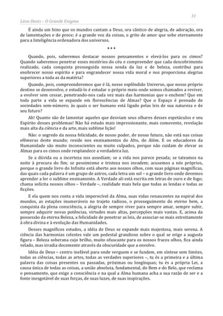 31
Léon Denis – O Grande Enigma
É ainda um hino que os mundos cantam a Deus, ora cântico de alegria, de adoração, ora
de lamentações e de prece; é a grande voz da coisas, o grito de amor que sobe eternamente
para a Inteligência ordenadora dos universos.
* * *
Quando, pois, saberemos destacar nossos pensamentos e elevá-los para os cimos?
Quando saberemos penetrar esses mistérios do céu e compreender que cada descobrimento
realizado, cada conquista prosseguida nessa senda da luz e de beleza, contribui para
enobrecer nosso espírito e para engrandecer nossa vida moral e nos proporciona alegrias
superiores a toda as da matéria?
Quando, pois, compreenderemos que é lá, nesse esplêndido Universo, que nosso próprio
destino se desenvolve, e estudá-lo é estudar o próprio meio onde somos chamados a reviver,
a evolver sem cessar, penetrando-nos cada vez mais das harmonias que o enchem? Que em
toda parte a vida se expande em florescências de Almas? Que o Espaço é povoado de
sociedades sem-número; às quais o ser humano está ligado pelas leis de sua natureza e de
seu futuro?
Ah! Quanto são de lamentar aqueles que desviam seus olhares desses espetáculos e seu
Espírito desses problemas! Não há estudo mais impressionante, mais comovente, revelação
mais alta da ciência e da arte, mais sublime lição!
Não: o segredo da nossa felicidade, de nosso poder, de nosso futuro, não está nas coisas
efêmeras deste mundo; reside nos ensinamentos do Alto, do Além. E os educadores da
Humanidade são muito inconscientes ou muito culpados, porque não cuidam de elevar as
Almas para os cimos onde resplandece a verdadeira luz.
Se a dúvida ou a incerteza nos assediam; se a vida nos parece pesada; se tateamos na
noite à procura do fim; se pessimismo e tristeza nos invadem; acusemos a nós próprios,
porque o grande livro do Infinito está aberto aos nossos olhos, com suas páginas magníficas,
das quais cada palavra é um grupo de astros, cada letra um sol – o grande livro onde devemos
aprender a ler o sublime ensinamento. A Verdade ali está escrita em letras de ouro e de fogo;
chama solícita nossos olhos – Verdade –, realidade mais bela que todas as lendas e todas as
ficções.
E ela quem nos conta a vida imperecível da Alma, suas vidas renascentes na espiral dos
mundos, as estações inumeráveis no trajeto radioso, o prosseguimento do eterno bem, a
conquista da plena consciência, a alegria de sempre viver para sempre amar, sempre subir,
sempre adquirir novas potências, virtudes mais altas, percepções mais vastas. E, acima da
possessão da eterna Beleza, a felicidade de penetrar as leis, de associar-se mais estreitamente
à obra divina e à evolução das Humanidades.
Desses magníficos estudos, a idéia de Deus se expande mais majestosa, mais serena. A
ciência das harmonias celestes vale um pedestal grandioso sobre o qual se erige a augusta
figura – Beleza soberana cujo brilho, muito ofuscante para os nossos fracos olhos, fica ainda
velado, mas irradia docemente através da obscuridade que a envolve.
Idéia de Deus – centro inefável para onde verguem e se fundem, em síntese sem limites,
todas as ciências, todas as artes, todas as verdades superiores –, tu és a primeira e a última
palavra das coisas presentes ou passadas, próximas ou longínquas; tu és a própria Lei, a
causa única de todas as coisas, a união absoluta, fundamental, do Bem e do Belo, que reclama
o pensamento, que exige a consciência e na qual a Alma humana acha a sua razão de ser e a
fonte inesgotável de suas forças, de suas luzes, de suas inspirações.
 