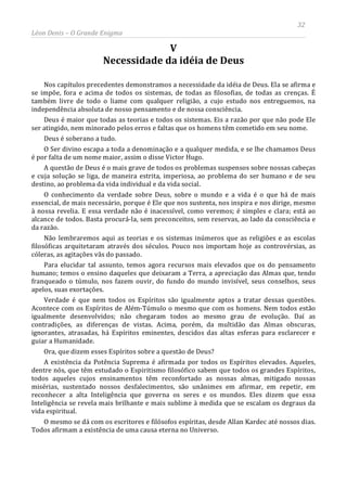 32
Léon Denis – O Grande Enigma
V
Necessidade da idéia de Deus
Nos capítulos precedentes demonstramos a necessidade da idéia de Deus. Ela se afirma e
se impõe, fora e acima de todos os sistemas, de todas as filosofias, de todas as crenças. É
também livre de todo o liame com qualquer religião, a cujo estudo nos entreguemos, na
independência absoluta de nosso pensamento e de nossa consciência.
Deus é maior que todas as teorias e todos os sistemas. Eis a razão por que não pode Ele
ser atingido, nem minorado pelos erros e faltas que os homens têm cometido em seu nome.
Deus é soberano a tudo.
O Ser divino escapa a toda a denominação e a qualquer medida, e se lhe chamamos Deus
é por falta de um nome maior, assim o disse Victor Hugo.
A questão de Deus é o mais grave de todos os problemas suspensos sobre nossas cabeças
e cuja solução se liga, de maneira estrita, imperiosa, ao problema do ser humano e de seu
destino, ao problema da vida individual e da vida social.
O conhecimento da verdade sobre Deus, sobre o mundo e a vida é o que há de mais
essencial, de mais necessário, porque é Ele que nos sustenta, nos inspira e nos dirige, mesmo
à nossa revelia. E essa verdade não é inacessível, como veremos; é simples e clara; está ao
alcance de todos. Basta procurá-la, sem preconceitos, sem reservas, ao lado da consciência e
da razão.
Não lembraremos aqui as teorias e os sistemas inúmeros que as religiões e as escolas
filosóficas arquitetaram através dos séculos. Pouco nos importam hoje as controvérsias, as
cóleras, as agitações vãs do passado.
Para elucidar tal assunto, temos agora recursos mais elevados que os do pensamento
humano; temos o ensino daqueles que deixaram a Terra, a apreciação das Almas que, tendo
franqueado o túmulo, nos fazem ouvir, do fundo do mundo invisível, seus conselhos, seus
apelos, suas exortações.
Verdade é que nem todos os Espíritos são igualmente aptos a tratar dessas questões.
Acontece com os Espíritos de Além-Túmulo o mesmo que com os homens. Nem todos estão
igualmente desenvolvidos; não chegaram todos ao mesmo grau de evolução. Daí as
contradições, as diferenças de vistas. Acima, porém, da multidão das Almas obscuras,
ignorantes, atrasadas, há Espíritos eminentes, descidos das altas esferas para esclarecer e
guiar a Humanidade.
Ora, que dizem esses Espíritos sobre a questão de Deus?
A existência da Potência Suprema é afirmada por todos os Espíritos elevados. Aqueles,
dentre nós, que têm estudado o Espiritismo filosófico sabem que todos os grandes Espíritos,
todos aqueles cujos ensinamentos têm reconfortado as nossas almas, mitigado nossas
misérias, sustentado nossos desfalecimentos, são unânimes em afirmar, em repetir, em
reconhecer a alta Inteligência que governa os seres e os mundos. Eles dizem que essa
Inteligência se revela mais brilhante e mais sublime à medida que se escalam os degraus da
vida espiritual.
O mesmo se dá com os escritores e filósofos espíritas, desde Allan Kardec até nossos dias.
Todos afirmam a existência de uma causa eterna no Universo.
 