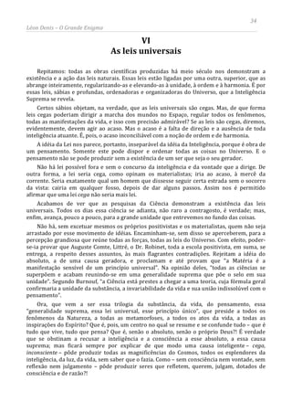 34
Léon Denis – O Grande Enigma
VI
As leis universais
Repitamos: todas as obras científicas produzidas há meio século nos demonstram a
existência e a ação das leis naturais. Essas leis estão ligadas por uma outra, superior, que as
abrange inteiramente, regularizando-as e elevando-as à unidade, à ordem e à harmonia. É por
essas leis, sábias e profundas, ordenadoras e organizadoras do Universo, que a Inteligência
Suprema se revela.
Certos sábios objetam, na verdade, que as leis universais são cegas. Mas, de que forma
leis cegas poderiam dirigir a marcha dos mundos no Espaço, regular todos os fenômenos,
todas as manifestações da vida, e isso com precisão admirável? Se as leis são cegas, diremos,
evidentemente, devem agir ao acaso. Mas o acaso é a falta de direção e a ausência de toda
inteligência atuante. É, pois, o acaso inconciliável com a noção de ordem e de harmonia.
A idéia da Lei nos parece, portanto, inseparável da idéia da Inteligência, porque é obra de
um pensamento. Somente este pode dispor e ordenar todas as coisas no Universo. E o
pensamento não se pode produzir sem a existência de um ser que seja o seu gerador.
Não há lei possível fora e sem o concurso da inteligência e da vontade que a dirige. De
outra forma, a lei seria cega, como opinam os materialistas; iria ao acaso, à mercê da
corrente. Seria exatamente qual um homem que dissesse seguir certa estrada sem o socorro
da vista: cairia em qualquer fosso, depois de dar alguns passos. Assim nos é permitido
afirmar que uma lei cega não seria mais lei.
Acabamos de ver que as pesquisas da Ciência demonstram a existência das leis
universais. Todos os dias essa ciência se adianta, não raro a contragosto, é verdade; mas,
enfim, avança, pouco a pouco, para a grande unidade que entrevemos no fundo das coisas.
Não há, sem excetuar mesmos os próprios positivistas e os materialistas, quem não seja
arrastado por esse movimento de idéias. Encaminham-se, sem disso se aperceberem, para a
percepção grandiosa que reúne todas as forças, todas as leis do Universo. Com efeito, poder-
se-ia provar que Auguste Comte, Littré, o Dr. Robinet, toda a escola positivista, em suma, se
entrega, a respeito desses assuntos, às mais flagrantes contradições. Rejeitam a idéia do
absoluto, a de uma causa geradora, e proclamam e até provam que “a Matéria é a
manifestação sensível de um princípio universal”. Na opinião deles, “todas as ciências se
superpõem e acabam reunindo-se em uma generalidade suprema que põe o selo em sua
unidade”. Segundo Burnouf, “a Ciência está prestes a chegar a uma teoria, cuja fórmula geral
confirmaria a unidade da substância, a invariabilidade da vida e sua união indissolúvel com o
pensamento”.
Ora, que vem a ser essa trilogia da substância, da vida, do pensamento, essa
“generalidade suprema, essa lei universal, esse princípio único”, que preside a todos os
fenômenos da Natureza, a todas as metamorfoses, a todos os atos da vida, a todas as
inspirações do Espírito? Que é, pois, um centro no qual se resume e se confunde tudo – que é
tudo que vive, tudo que pensa? Que é, senão o absoluto, senão o próprio Deus?! É verdade
que se obstinam a recusar a inteligência e a consciência a esse absoluto, a essa causa
suprema; mas ficará sempre por explicar de que modo uma causa inteligente – cega,
inconsciente – pôde produzir todas as magnificências do Cosmos, todos os esplendores da
inteligência, da luz, da vida, sem saber que o fazia. Como – sem consciência nem vontade, sem
reflexão nem julgamento – pôde produzir seres que refletem, querem, julgam, dotados de
consciência e de razão?!
 