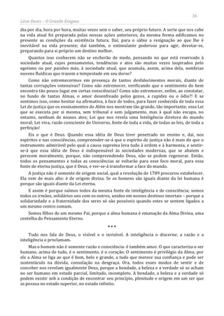 36
Léon Denis – O Grande Enigma
dia por dia, hora por hora, muitas vezes sem o saber, seu próprio futuro. A sorte que nos cabe
na vida atual foi preparada pelas nossas ações anteriores; da mesma forma edificamos no
presente as condições da existência futura. Daí, para o sábio a resignação ao que lhe é
inevitável na vida presente; daí também, o estimulante poderoso para agir, devotar-se,
preparando para si próprio um destino melhor.
Quantos isso conhecem não se encherão de medo, pensando no que está reservado à
sociedade atual, cujos pensamentos, tendências e atos são muitas vezes inspirados pelo
egoísmo ou por paixões más; à sociedade atual, que acumula, assim, acima dela, sombrias
nuvens fluídicas que trazem a tempestade em seu dorso?
Como não estremecermos em presença de tantos desfalecimentos morais, diante de
tantas corrupções ostensivas? Como não estremecer, verificando que o sentimento do bem
encontra tão pouco lugar em certas consciências? Como não estremecer, enfim, ao constatar,
no fundo de tantas Almas, o amor desenfreado pelos gozos, a cupidez ou o ódio?! E se
sentimos isso, como hesitar na afirmativa, à face de todos, para fazer conhecida de toda essa
Lei de justiça que os ensinamentos do Além nos mostram tão grande, tão importante; essa Lei
que se executa por si mesma, sem tribunal e sem julgamento, mas à qual não escapa, no
entanto, nenhum de nossos atos; Lei que nos revela uma Inteligência diretora do mundo
moral; Lei viva, razão consciente do Universo, fonte de toda a vida, de todas as leis, de toda a
perfeição!
Eis o que é Deus. Quando essa idéia de Deus tiver penetrado no ensino e, daí, nos
espíritos e nas consciências, compreender-se-á que o espírito de justiça não é mais do que o
instrumento admirável pelo qual a causa suprema leva tudo à ordem e à harmonia, e sentir-
se-á que essa idéia de Deus é indispensável às sociedades modernas, que se abatem e
perecem moralmente, porque, não compreendendo Deus, não se podem regenerar. Então,
todos os pensamentos e todas as consciências se voltarão para esse foco moral, para essa
fonte de eterna justiça, que é Deus, e ver-se-á transformar a face do mundo.
A justiça não é somente de origem social, qual a revolução de 1789 procurou estabelecer.
Ela vem de mais alto: é de origem divina. Se os homens são iguais diante da lei humana é
porque são iguais diante da Lei eterna.
E assim é porque saímos todos da mesma fonte de inteligência e de consciência; somos
todos os irmãos, solidários uns com os outros, unidos em nossos destinos imortais – porque a
solidariedade e a fraternidade dos seres só são possíveis quando estes se sentem ligados a
um mesmo centro comum.
Somos filhos de um mesmo Pai, porque a alma humana é emanação da Alma Divina, uma
centelha do Pensamento Eterno.
* * *
Tudo nos fala de Deus, o visível e o invisível. A inteligência o discerne; a razão e a
inteligência o proclamam.
Mas o homem não é somente razão e consciência: é também amor. O que caracteriza o ser
humano, acima de tudo, é o sentimento, é o coração. O sentimento é privilégio da Alma; por
ele a Alma se liga ao que é bom, belo e grande, a tudo que merece sua confiança e pode ser
sustentáculo na dúvida, consolação na desgraça. Ora, todos esses modos de sentir e de
conceber nos revelam igualmente Deus, porque a bondade, a beleza e a verdade só se acham
no ser humano em estado parcial, limitado, incompleto. A bondade, a beleza e a verdade só
podem existir sob a condição de encontrar seu princípio, plenitude e origem em um ser que
as possua no estado superior, no estado infinito.
 