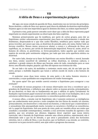 39
Léon Denis – O Grande Enigma
VII
A idéia de Deus e a experimentação psíquica
Até aqui, em nosso estudo da questão de Deus, mantivemo-nos no terreno dos princípios.
Nesse domínio, a idéia de Deus nos aparece qual chave da abóbada da doutrina espiritualista.
Vejamos agora se não tem importância igual no domínio dos fatos, na ordem experimental.22
À primeira vista, pode parecer estranho ouvir dizer que a idéia de Deus representa papel
importante no estudo experimental, na observação dos fatos espíritas.
Notemos primeiramente que há tendência, por parte de certos grupos, para dar ao
Espiritismo caráter sobremaneira experimental, para fazer-se exclusivamente o estudo dos
fenômenos, desprezando-se o que tem cunho filosófico, tendência para rejeitar tudo que
possa recordar, por pouco que seja, as doutrinas do passado, para, em suma, limitar tudo ao
terreno científico. Nesses meios, procura-se afastar a crença e a afirmação de Deus, por
supérfluas, ou, ao menos, por serem de demonstração impossível. Pensa-se, assim, atrair os
homens de ciência, os positivistas, os livres-pensadores, todos aqueles que sentem uma
espécie de aversão pelo sentimento religioso, por tudo que tem certa aparência mística ou
doutrinal.
Por outro lado, desejar-se-ia fazer do Espiritismo um ensino filosófico e moral, baseado
nos fatos, ensino suscetível de substituir as velhas doutrinas, os sistemas caducos, e
satisfazer o grande número de Almas que buscam, antes de tudo, consolações para as suas
dores; uma filosofia simples, popular, que lhes dê repouso nas tristezas da vida.
De um lado e de outro, há multidões a contentar; muito mais, até, de um lado que do
outro, porque a multidão daqueles que lutam e sofrem excede de muito a dos homens de
estudo.
A sustentar essas duas teses vemos, de uma parte e de outra, homens sinceros e
convencidos, a cujas qualidades nos congratulamos de render homenagem.
Por quem optar? Em que sentido convirá orientar o Espiritismo para assegurar a sua
evolução?
O resultado de nossas pesquisas e de nossas observações nos leva a reconhecer que a
grandeza do Espiritismo, a influência que adquire sobre as massas provém, principalmente,
de sua doutrina; os fatos são os fundamentos em que o edifício se apóia. Certamente! As
fundações representam papel essencial em todo edifício, mas não é nas fundações, isto é, nas
estruturas subterrâneas, que o pensamento e a consciência podem achar abrigo.
A nossos olhos, a missão real do Espiritismo não é somente esclarecer as inteligências
por um conhecimento mais preciso e mais completo das leis físicas do mundo; tal consiste,
primacialmente, em desenvolver a vida moral nos homens, a vida moral que o materialismo e
o sensualismo têm amesquinhado muito. Levantar os caracteres e fortificar as consciências,
tal é o papel do Espiritismo. Sob esse ponto de vista, pode ser remédio eficaz aos males que
assediam a sociedade contemporânea, remédio a esse acréscimo inaudito do egoísmo e das
paixões, que nos arrastam aos abismos. Julgamos dever exprimir aqui nossa inteira
convicção: não é fazendo do Espiritismo somente uma ciência positiva, experimental; não é
eliminando nele o que há de elevado, o que atrai o pensamento acima dos horizontes
estreitos, isto é, a idéia de Deus, o uso da prece, que se facilitará a sua missão; ao contrário,
concorrer-se-ia para torná-lo estéril, sem ação sobre o progresso das massas.
 