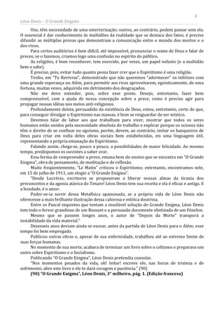 4
Léon Denis – O Grande Enigma
Uns, têm necessidade de uma exteriorização; outros, ao contrário, podem passar sem ela.
O essencial é dar conhecimento às multidões da realidade que se destaca dos fatos; é preciso
difundir as múltiplas provas que demonstram a comunicação entre o mundo dos mortos e o
dos vivos.
Para certos auditórios é bem difícil, até impossível, pronunciar o nome de Deus e falar de
preces; se o fazemos, criamos logo uma confusão no espírito do público.
As religiões, é bom reconhecer, tem exercido, por vezes, um papel nefasto (e a multidão
bem o sabe).
É preciso, pois, evitar tudo quanto possa fazer crer que o Espiritismo é uma religião.
Tenho, em “Tu Revivras”, demonstrado que não queremos “adormecer” os infelizes com
uma grande esperança no Além, para permitir aos ricos aproveitarem, egoisticamente, de uma
fortuna, muitas vezes, adquirida em detrimento dos desgraçados.
Não me devo estender, pois, sobre esse ponto. Desejo, entretanto, fazer bem
compreensível, com a ajuda de nossa concepção sobre a prece, como é preciso agir para
propagar nossas idéias nos meios anti-religiosos.
Profundamente deísta, persuadido da existência de Deus, estou, entretanto, certo de que,
para conseguir divulgar o Espiritismo nas massas, é bom se resguardar de ser místico.
Devemos falar de labor aos que trabalham para viver, mostrar que todos os seres
humanos estão unidos pela necessidade absoluta do trabalho e explicar porque os ociosos não
têm o direito de se confinar no egoísmo, porém, devem, ao contrário, imitar os banqueiros de
Deus para criar em volta deles obras sociais bem estabelecidas, eis uma linguagem útil,
representando a própria emanação do Espiritismo.
Falando assim, chega-se, pouco a pouco, a possibilidades de maior felicidade. Ao mesmo
tempo, predispomos os ouvintes a saber orar.
Essa forma de compreender a prece, emana bem do ensino que se encontra em “O Grande
Enigma”, obra de pensamento, de meditação e de reflexão.
Muito freqüentemente, “Le Matin” criticou o Espiritismo; entretanto, encontramos nele,
em 15 de julho de 1911, um elogio a “O Grande Enigma”.
“Desde Lucrécio, escritores se propuseram a liberar nossas almas da tirania dos
preconceitos e da agonia atávica do Tenare! Léon Denis tem sua receita e ela é eficaz e antiga. E
a bondade, é o amor.
Poder-se-ia sorrir dessa Metafísica apaixonada, se a própria vida de Léon Denis não
oferecesse a mais brilhante ilustração dessa calorosa e estóica doutrina.
Entre os Pascal inquietos que tentam a insolúvel solução do Grande Enigma, Léon Denis
tem todo o fervor grandioso de um Bossuet e a persuasão docemente obstinada de um Fénelon.
Mesmo que se passem longos anos, o autor de “Depois da Morte” transporá a
instabilidade da vida material.”
Dezesseis anos deviam ainda se escoar, antes da partida de Léon Denis para o Além; esse
tempo foi bem empregado.
Publicou outras obras e, apesar de sua enfermidade, trabalhou até ao extremo limite de
suas forças humanas.
No momento de sua morte, acabara de terminar um livro sobre o celtismo e preparava um
outro sobre Espiritismo e o Socialismo.
Publicando “O Grande Enigma”, Léon Denis pretendia consolar.
“Nos momentos pesados da vida, oh! leitor! escreve ele, nas horas de tristeza e de
sofrimento, abre este livro e ele te dará coragem e paciência.” (90)
(90) “O Grande Enigma”, Léon Denis, 3° milheiro, pág. 1. (Edição francesa)
 