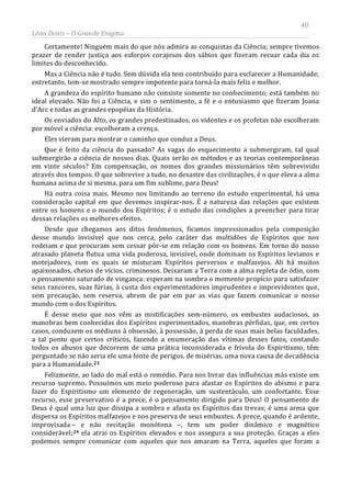 40
Léon Denis – O Grande Enigma
Certamente! Ninguém mais do que nós admira as conquistas da Ciência; sempre tivemos
prazer de render justiça aos esforços corajosos dos sábios que fizeram recuar cada dia os
limites do desconhecido.
Mas a Ciência não é tudo. Sem dúvida ela tem contribuído para esclarecer a Humanidade;
entretanto, tem-se mostrado sempre impotente para torná-la mais feliz e melhor.
A grandeza do espírito humano não consiste somente no conhecimento; está também no
ideal elevado. Não foi a Ciência, e sim o sentimento, a fé e o entusiasmo que fizeram Joana
d'Arc e todas as grandes epopéias da História.
Os enviados do Alto, os grandes predestinados, os videntes e os profetas não escolheram
por móvel a ciência: escolheram a crença.
Eles vieram para mostrar o caminho que conduz a Deus.
Que é feito da ciência do passado? As vagas do esquecimento a submergiram, tal qual
submergirão a ciência de nossos dias. Quais serão os métodos e as teorias contemporâneas
em vinte séculos? Em compensação, os nomes dos grandes missionários têm sobrevivido
através dos tempos. O que sobrevive a tudo, no desastre das civilizações, é o que eleva a alma
humana acima de si mesma, para um fim sublime, para Deus!
Há outra coisa mais. Mesmo nos limitando ao terreno do estudo experimental, há uma
consideração capital em que devemos inspirar-nos. É a natureza das relações que existem
entre os homens e o mundo dos Espíritos; é o estudo das condições a preencher para tirar
dessas relações os melhores efeitos.
Desde que chegamos aos ditos fenômenos, ficamos impressionados pela composição
desse mundo invisível que nos cerca, pelo caráter das multidões de Espíritos que nos
rodeiam e que procuram sem cessar pôr-se em relação com os homens. Em torno do nosso
atrasado planeta flutua uma vida poderosa, invisível, onde dominam os Espíritos levianos e
motejadores, com os quais se misturam Espíritos perversos e malfazejos. Ali há muitos
apaixonados, cheios de vícios, criminosos. Deixaram a Terra com a alma repleta de ódio, com
o pensamento saturado de vingança: esperam na sombra o momento propício para satisfazer
seus rancores, suas fúrias, à custa dos experimentadores imprudentes e imprevidentes que,
sem precaução, sem reserva, abrem de par em par as vias que fazem comunicar o nosso
mundo com o dos Espíritos.
É desse meio que nos vêm as mistificações sem-número, os embustes audaciosos, as
manobras bem conhecidas dos Espíritos experimentados, manobras pérfidas, que, em certos
casos, conduzem os médiuns à obsessão, à possessão, à perda de suas mais belas faculdades,
a tal ponto que certos críticos, fazendo a enumeração das vítimas desses fatos, contando
todos os abusos que decorrem de uma prática inconsiderada e frívola do Espiritismo, têm
perguntado se não seria ele uma fonte de perigos, de misérias, uma nova causa de decadência
para a Humanidade.23
Felizmente, ao lado do mal está o remédio. Para nos livrar das influências más existe um
recurso supremo. Possuímos um meio poderoso para afastar os Espíritos do abismo e para
fazer do Espiritismo um elemento de regeneração, um sustentáculo, um confortante. Esse
recurso, esse preservativo é a prece, é o pensamento dirigido para Deus! O pensamento de
Deus é qual uma luz que dissipa a sombra e afasta os Espíritos das trevas; é uma arma que
dispersa os Espíritos malfazejos e nos preserva de seus embustes. A prece, quando é ardente,
improvisada – e não recitação monótona –, tem um poder dinâmico e magnético
considerável;24 ela atrai os Espíritos elevados e nos assegura a sua proteção. Graças a eles
podemos sempre comunicar com aqueles que nos amaram na Terra, aqueles que foram a
 