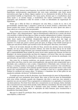 42
Léon Denis – O Grande Enigma
conseguiria iludir, atenuar essas fraquezas. Ao contrário, não faríamos mais que as agravar. O
Espiritismo exclusivamente experimental não teria mais autoridade, nem força moral
necessárias para ligar as Almas. Alguns supõem ver no afastamento da idéia de Deus uma
aproveitável medida ao Espiritismo. Por nossa parte, diremos que é a insuficiência atual
desta noção e, ao mesmo tempo, a insuficiência dos nobres sentimentos e das altas
aspirações, que produzem a falta de coesão e criam as dificuldades da organização do
Espiritismo.
Desde que a idéia de Deus se enfraquece em uma Alma, a noção do eu, isto é, da
personalidade, aumenta logo; e aumenta a ponto de se tornar tirânica e absorvente. Uma
dessas noções não cresce e se fortifica senão em detrimento da outra. Quem não adora a
Deus, adora-se a si mesmo, disse um pensador.
O que é bom para os meios de experimentação espírita, é bom para a sociedade inteira. A
idéia de Deus – nós o demonstramos – liga-se estreitamente à idéia de Lei, e assim à de dever
e de sacrifício. A idéia de Deus liga-se a todas as noções indispensáveis à ordem, à harmonia,
à elevação dos seres e das sociedades. Eis por que, logo que a idéia de Deus se enfraquece,
todas essas noções se debilitam; desaparecem, pouco a pouco, para dar lugar ao
personalismo, à presunção, ao ódio por toda autoridade, por toda direção, por toda lei
superior. E é assim que, pouco a pouco, grau por grau, se chega a esse estado social que se
traduz por uma divisa célebre, que ouvimos ecoar em toda parte: Nem Deus, nem Senhor!
Tem-se de tal modo abusado da idéia de Deus, através dos séculos; tem-se torturado,
imolado, em seu nome, tantas inocentes vítimas; em nome de Deus tem-se de tal modo
regado o mundo de sangue humano, que o homem moderno se desviou Dele. Tememos muito
que a responsabilidade desse estado de coisas recaia sobre aqueles que fizeram, do Deus de
bondade e de eterna misericórdia, um Deus de vingança e de terror. Mas, não nos compete
estabelecer responsabilidades. Nosso fim é, antes, procurar um terreno de conciliação e de
aproximação, em que todos os bons Espíritos se possam reunir.
Seja como for, os homens modernos, em grande maioria, não querem mais suportar
acima deles nem Deus, nem lei, nem constrangimento; não querem mais compreender que a
liberdade, sem a sabedoria e sem a razão, é impraticável. A liberdade, sem a virtude, leva à
licença, e a licença conduz à corrupção, ao rebaixamento dos caracteres e das consciências,
em uma palavra, à anarquia. Será somente quando tivermos atravessado novas e mais rudes
provas que consentiremos em refletir. Então, a verdade se fará luz e a grande palavra de
Voltaire se verificará aos nossos olhos: “O ateísmo e o fanatismo são os dois pólos de um
mundo de confusão e de horror!” (A História de Jeni.).
É verdade que muito se fala de altruísmo, nova denominação do amor da Humanidade, e
se pretende que esse sentimento deve bastar. Mas, como se fará do amor da Humanidade
uma coisa vivida, realizada, quando não chegamos, não direi a amar-nos, mas somente a
suportar-nos uns aos outros? Para se gruparem os sentimentos e as aspirações, é necessário
um ideal poderoso. Pois bem! Esse ideal não o encontrareis no ser humano, finito, limitado;
não o encontrareis nas coisas deste mundo, todas efêmeras, transitórias. Ele não existe senão
no Ser infinito, eterno. Somente Ele é bastante vasto para recolher, absorver todos os
transportes, todas as forças, todas as aspirações da alma humana, para reconhecê-los e
fecundá-los. Esse ideal é Deus!
Mas que é o ideal? É a perfeição. Deus, sendo a perfeição realizada, é ao mesmo tempo o
ideal objetivo, o ideal vivo!
 
