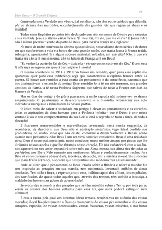 46
Léon Denis – O Grande Enigma
Contemplaram a Verdade sem véus e, daí em diante, não têm outro cuidado que difundir,
pôr ao alcance das multidões, o conhecimento das grandes leis que regem as almas e os
mundos!
Todos esses Espíritos potentes têm declarado que vêm em nome de Deus e para executar
a sua vontade. Jesus o afirma várias vezes: “É meu Pai, diz ele, que me envia.” E Joana d'Arc
não é menos precisa: “Venho da parte de Deus, para livrar a França dos ingleses.”
No meio da noite temerosa do décimo quinto século, nesse abismo de misérias e de dores
em que soçobravam a vida e a honra de uma grande nação, que trazia Joana à França traída,
subjugada, agonizante? Era algum socorro material, soldados, um exército? Não, o que ela
trazia era a fé, a fé em si mesma, a fé no futuro da França, a fé em Deus!
“Eu venho da parte do Rei do Céu – dizia ela – e trago-vos os socorros do Céu.” E com essa
fé a França se ergueu, escapou à destruição e à morte!
O mesmo aconteceu de 1914 a 1918. Só houve um remédio, quer para esse cepticismo
aparatoso, quer para essa indiferença cega que caracterizava o espírito francês antes da
guerra. Só houve um remédio a essa apatia do pensamento e da consciência nacionais que
nos dissimulavam a extensão do perigo. Esse remédio foi a fé em nós mesmos, nos grandes
destinos da Pátria, a fé nessa Potência Suprema que salvou de novo a França nos dias do
Marne e de Verdun.
Mas os dias de perigo e de glória passaram; a união sagrada não sobreviveu ao drama
sanguinolento. O pessimismo, o desencorajamento e a discórdia retomaram sua ação
mórbida; a anarquia e a ruína batem às nossas portas.
O único meio de salvar a sociedade em perigo é elevar os pensamentos e os corações,
todas as aspirações da alma humana para a Potência Infinita – que é Deus; é unir nossa
vontade à sua e nos compenetrarmos da sua Lei: aí está o segredo de toda a força, de toda a
elevação!
E ficaremos surpreendidos e maravilhados, avançando nesta senda esquecida, de
reconhecer, de descobrir que Deus não é abstração metafísica, vago ideal perdido nas
profundezas do sonho, ideal que não existe, conforme o dizem Vacherot e Renan, senão
quando nele pensamos. Não; Deus é um ser vivo, sensível, consciente. Deus é uma realidade
ativa. Deus é nosso pai, nosso guia, nosso condutor, nosso melhor amigo; por pouco que lhe
dirijamos nossos apelos e que lhe abramos nosso coração, Ele nos esclarecerá com a sua luz,
nos aquecerá no seu amor, expandirá sobre nós sua Alma imensa, sua Alma rica de todas as
perfeições; por Ele e Nele somente nos sentiremos felizes e verdadeiramente irmãos; fora
Dele só encontraremos obscuridade, incerteza, decepção, dor e miséria moral. Eis o socorro
que Joana trazia à França, o socorro que o Espiritualismo moderno traz à Humanidade!
Pode-se dizer que o pensamento de Deus irradia sobre a História e sobre o mundo; Ele
tem inspirado as gerações em sua marcha, tem sustentado, levantado milhões de almas
desoladas. Tem sido a força, a esperança suprema, o último apoio dos aflitos, dos espoliados,
dos sacrificados, de quase todos aqueles que, através dos tempos, têm sofrido a injustiça, a
maldade dos homens, os golpes da adversidade!
Se evocardes a memória das gerações que se têm sucedido sobre a Terra, por toda parte,
vereis os olhares dos homens voltados para essa luz, que nada poderá extinguir, nem
diminuir!
É essa a razão pela qual vos dizemos: Meus irmãos, recolhei-vos no silêncio das vossas
moradas; elevai freqüentemente a Deus os transportes de vossos pensamentos e dos vossos
corações, expondo-lhe vossas necessidades, vossas fraquezas, vossas misérias, e, nas horas
 