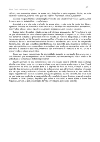 47
Léon Denis – O Grande Enigma
difíceis, nos momentos solenes de vossa vida, dirigi-lhe o apelo supremo. Então, no mais
íntimo do vosso ser, ouvireis como que uma voz vos responder, consolar, socorrer.
Essa voz vos penetrará de uma emoção profunda; fará talvez brotar vossas lágrimas, mas
levantar-vos-eis fortalecidos, reconfortados.
Aprendei a orar do mais profundo de vossa alma, e não mais da ponta dos lábios;
aprendei a entrar em comunhão com vosso Pai; a receber seus ensinamentos misteriosos,
reservados, não aos sábios e poderosos, mas às almas puras, aos corações sinceros.
Quando quiserdes achar refúgio contra as tristezas e as decepções da Terra, lembrai-vos
de que há somente um meio: elevar o pensamento a essas puras regiões da luz divina, onde
não penetram influências grosseiras do nosso mundo. Os rumores das paixões, o conflito dos
interesses não vão até lá. Chegando a essas regiões, o Espírito se desprende de preocupações
inferiores, de todas as coisas mesquinhas de nossas existências; paira acima da tempestade
humana, mais alto que os ruídos discordantes da luta pela vida, pelas riquezas e honras vãs;
mais alto que todas essas coisas efêmeras e mutáveis que nos ligam aos mundos materiais. Lá
em cima, o Espírito se esclarece, inebria-se dos esplendores da verdade e da luz. Ele vê e
compreende as leis do seu destino.
Diante das largas perspectivas da imortalidade, perante o espetáculo dos progressos e
das ascensões que nos esperam na escala dos mundos, que se tornam para nós as misérias da
vida atual, as vicissitudes do tempo presente?
Aquele que tem em seu pensamento e em seu coração essa fé ardente, essa confiança
absoluta no futuro, essa certeza que o eleva, esse está encouraçado contra a dor. Ficará
invulnerável no meio das provas. Está aí o segredo de todas as forças, de todo o valor, o
segredo dos inovadores, dos mártires, de todos aqueles que, através dos séculos, oferecem
sua vida por uma grande causa; de todos aqueles que, no meio das torturas, sob a mão do
algoz, enquanto seus ossos e sua carne, esmagados pela roda ou pelo cavalete, não eram mais
do que lama sanguinolenta, achavam ainda a força suficiente para dominar seus sofrimentos
e afirmar a Divina Justiça; daqueles que, sobre o cadafalso, e assim sobre a lenha das
fogueiras, viviam, já por antecipação, da vida apreciável e gloriosa do Espírito.
 