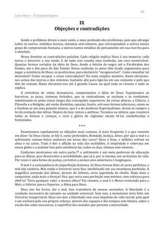 48
Léon Denis – O Grande Enigma
IX
Objeções e contradições
Sendo o problema divino o mais vasto, o mais profundo dos problemas, pois que abrange
todos os outros, embalou teorias, sistemas sem-número, que correspondem a outros tantos
graus de compreensão humana, a outros tantos estádios do pensamento em sua marcha para
o absoluto.
Nesse domínio as contradições pululam. Cada religião explica Deus à sua maneira; cada
teoria o descreve a seu modo. E de tudo isso resulta uma confusão, um caos inextricável.
Quantas formas variadas da idéia de Deus, desde o fetiche do negro até o Parabrahm dos
hindus, até o Ato puro de São Tomás! Dessa confusão os ateus têm tirado argumentos para
negar a existência de Deus; os positivistas, para declará-lo “incognoscível”. Como remediar tal
desordem? Como escapar a essas contradições? Da mais simples maneira. Basta elevarmo-
nos acima das teorias e dos sistemas, bastante alto para ligá-las em seu conjunto e pelo que
têm de comum. Basta elevarmo-nos até à grande Causa, na qual tudo se resume e tudo se
explica.
A estreiteza de vistas desnaturou, comprometeu a idéia de Deus. Suprimamos as
barreiras, as peias, sistemas fechados, que se contradizem, se excluem e se combatem,
substituindo-os pelas vistas largas das concepções superiores. As certas alturas, a Ciência, a
Filosofia e a Religião, até então divididas, opostas, hostis, sob suas formas inferiores, unem-se
e fundem-se em uma potente síntese, que é a do moderno Espiritualismo. Assim se cumpre a
lei da evolução das idéias. Depois da tese, temos a antítese. Tocamos na síntese, que resumirá
todas as formas e crenças, e será a glória do vigésimo século tê-las estabelecidas e
formuladas.
* * *
Examinemos rapidamente as objeções mais comuns. A mais freqüente é a que consiste
em dizer: Se Deus existe, se Ele é, como pretendeis, Bondade, Justiça, Amor, por que o mal e o
sofrimento reinam feitos senhores em torno dos seres? Deus é bom, e milhões sofrem na
alma e na carne. Tudo é dor e aflição na vida das multidões. A iniqüidade é soberana em
nosso globo e a ardente luta pela existência faz, todos os dias, vítimas sem-número.
Conforme mostramos em outra parte,25 o sofrimento é um meio poderoso de educação
para as Almas, pois desenvolve a sensibilidade, que já é, por si mesma, um acréscimo de vida.
Por vezes é uma forma de justiça, corretivo a nossos atos anteriores e longínquos.
O mal é a conseqüência da imperfeição humana. Se Deus tivesse feito só seres perfeitos, o
mal não existiria. Mas então o Universo seria fixo, imobilizado em sua monótona perfeição. A
magnífica ascensão das Almas, através do Infinito, seria suprimida de chofre. Nada mais a
conquistar; nada mais a desejar! Ora, que seria uma perfeição sem méritos, sem esforços para
obtê-la? Teria qualquer valor a nossos olhos? Em resumo, o mal é o Menos evoluindo para o
Mais, o Inferior para o Superior, a Alma para Deus.
Deus nos fez livres; daí o mal, fase transitória de nossas ascensões. A liberdade é a
condição necessária da variante na unidade universal. Sem isso, a monotonia teria feito um
Universo insuportável. Deus nos deu a liberdade com essa impulsão de vida inicial, pela qual
o ser evoluirá pelo seu próprio esforço, através dos espaços e dos tempos sem limites, sobre a
escala das vidas sucessivas, à superfície dos mundos que povoam a imensidade.
 