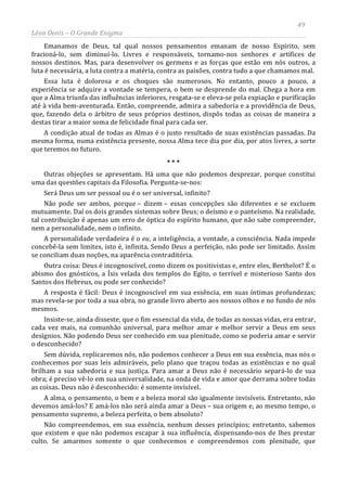 49
Léon Denis – O Grande Enigma
Emanamos de Deus, tal qual nossos pensamentos emanam de nosso Espírito, sem
fracioná-lo, sem diminuí-lo. Livres e responsáveis, tornamo-nos senhores e artífices de
nossos destinos. Mas, para desenvolver os germens e as forças que estão em nós outros, a
luta é necessária, a luta contra a matéria, contra as paixões, contra tudo a que chamamos mal.
Essa luta é dolorosa e os choques são numerosos. No entanto, pouco a pouco, a
experiência se adquire a vontade se tempera, o bem se desprende do mal. Chega a hora em
que a Alma triunfa das influências inferiores, resgata-se e eleva-se pela expiação e purificação
até à vida bem-aventurada. Então, compreende, admira a sabedoria e a providência de Deus,
que, fazendo dela o árbitro de seus próprios destinos, dispôs todas as coisas de maneira a
destas tirar a maior soma de felicidade final para cada ser.
A condição atual de todas as Almas é o justo resultado de suas existências passadas. Da
mesma forma, numa existência presente, nossa Alma tece dia por dia, por atos livres, a sorte
que teremos no futuro.
* * *
Outras objeções se apresentam. Há uma que não podemos desprezar, porque constitui
uma das questões capitais da Filosofia. Pergunta-se-nos:
Será Deus um ser pessoal ou é o ser universal, infinito?
Não pode ser ambos, porque – dizem – essas concepções são diferentes e se excluem
mutuamente. Daí os dois grandes sistemas sobre Deus; o deísmo e o panteísmo. Na realidade,
tal contribuição é apenas um erro de óptica do espírito humano, que não sabe compreender,
nem a personalidade, nem o infinito.
A personalidade verdadeira é o eu, a inteligência, a vontade, a consciência. Nada impede
concebê-la sem limites, isto é, infinita. Sendo Deus a perfeição, não pode ser limitado. Assim
se conciliam duas noções, na aparência contraditória.
Outra coisa: Deus é incognoscível, como dizem os positivistas e, entre eles, Berthelot? É o
abismo dos gnósticos, a Ísis velada dos templos do Egito, o terrível e misterioso Santo dos
Santos dos Hebreus, ou pode ser conhecido?
A resposta é fácil: Deus é incognoscível em sua essência, em suas íntimas profundezas;
mas revela-se por toda a sua obra, no grande livro aberto aos nossos olhos e no fundo de nós
mesmos.
Insiste-se, ainda disseste, que o fim essencial da vida, de todas as nossas vidas, era entrar,
cada vez mais, na comunhão universal, para melhor amar e melhor servir a Deus em seus
desígnios. Não podendo Deus ser conhecido em sua plenitude, como se poderia amar e servir
o desconhecido?
Sem dúvida, replicaremos nós, não podemos conhecer a Deus em sua essência, mas nós o
conhecemos por suas leis admiráveis, pelo plano que traçou todas as existências e no qual
brilham a sua sabedoria e sua justiça. Para amar a Deus não é necessário separá-lo de sua
obra; é preciso vê-lo em sua universalidade, na onda de vida e amor que derrama sobre todas
as coisas. Deus não é desconhecido: é somente invisível.
A alma, o pensamento, o bem e a beleza moral são igualmente invisíveis. Entretanto, não
devemos amá-los? E amá-los não será ainda amar a Deus – sua origem e, ao mesmo tempo, o
pensamento supremo, a beleza perfeita, o bem absoluto?
Não compreendemos, em sua essência, nenhum desses princípios; entretanto, sabemos
que existem e que não podemos escapar à sua influência, dispensando-nos de lhes prestar
culto. Se amarmos somente o que conhecemos e compreendemos com plenitude, que
 