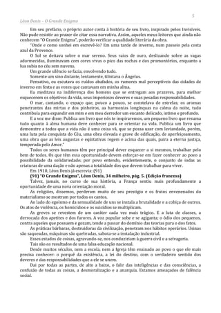 5
Léon Denis – O Grande Enigma
Em seu prefácio, o próprio autor conta à história de seu livro, inspirado pelos Invisíveis.
Não pude resistir ao prazer de citar essa narrativa. Assim, aqueles meus leitores que ainda não
conhecem “O Grande Enigma”, poderão verificar a qualidade literária da obra.
“Onde e como sonhei em escrevê-lo? Em uma tarde de inverno, num passeio pela costa
azul da Provence.
O Sol se deitava sobre o mar sereno. Seus raios de ouro, deslizando sobre as vagas
adormecidas, iluminavam com cores vivas o pico das rochas e dos promontórios, enquanto a
lua subia no céu sem nuvens.
Um grande silêncio se fazia, envolvendo tudo.
Somente um sino distante, lentamente, tilintava o Ângelus.
Pensativo, eu escutava os ruídos abafados, os rumores mal perceptíveis das cidades de
inverno em festa e as vozes que cantavam em minha alma.
Eu meditava na indiferença dos homens que se entregam aos prazeres, para melhor
esquecerem os objetivos da vida, seus imperiosos deveres e suas pesadas responsabilidades.
O mar, cantando, o espaço que, pouco a pouco, se constelava de estrelas; os aromas
penetrantes das mirtas e dos pinheiros, aa harmonias longínquas na calma da noite, tudo
contribuía para expandir em mim e em meu derredor um encanto delicado, intimo e profundo.
E a voz me disse: Publica um livro que nós te inspiraremos, um pequeno livro que resuma
tudo quanto à alma humana deve conhecer para se orientar na vida. Publica um livro que
demonstre a todos que a vida não é uma coisa vã, que se possa usar com leviandade, porém,
uma luta pela conquista do Céu, uma obra elevada e grave de edificação, de aperfeiçoamento,
uma obra que as leis augustas e eqüitativas regem e acima das quais, paira a eterna justiça,
temperada pelo Amor.”
Todos os seres humanos têm por principal dever esquecer a si mesmos, trabalhar pelo
bem de todos. Os que têm essa oportunidade devem esforçar-se em fazer conhecer ao povo a
possibilidade da solidariedade; por povo entendo, evidentemente, o conjunto de iodas as
criaturas de uma dação e não apenas a totalidade dos que devem trabalhar para viver.
Em 1910, Léon Denis já escrevia: (91)
(91) “O Grande Enigma”, Léon Denis, 34 milheiro, pág. 5. (Edição francesa)
Talvez, jamais, no curso de sua história, a França sentiu mais profundamente a
oportunidade de uma nova orientação moral.
As religiões, dissemos, perderam muito de seu prestigio e os frutos envenenados do
materialismo se mostram por todos os cantos.
Ao lado do egoísmo e da sensualidade de uns se instala a brutalidade e a cobiça de outros.
Os atos de violência, os homicídios e os suicídios se multiplicam.
As greves se revestem de um caráter cada vez mais trágico. E a luta de classes, a
derrocada dos apetites e dos furores. A voz popular sobe e se agiganta; o ódio dos pequenos,
contra aqueles que possuem e gozam, tende a passar do domínio das teorias para o dos fatos.
As práticas bárbaras, destruidoras da civilização, penetram nos hábitos operários. Usinas
são saqueadas, máquinas são quebradas, sabota-se a instalação industrial.
Esses estados de coisas, agravando-se, nos conduziriam à guerra civil e a selvageria.
Tais são os resultados de uma falsa educação nacional.
Desde muitos séculos, nem a escola, nem a Igreja têm ensinado ao povo o que ele mais
precisa conhecer: o porquê da existência, a lei do destino, com o verdadeiro sentido dos
deveres e das responsabilidades que a ele se unem.
Dai por todas as partes, de alto a baixo, o falir das inteligências e das consciências, a
confusão de todas as coisas, a desmoralização e a anarquia. Estamos ameaçados de falência
social.
 