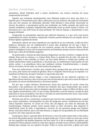 50
Léon Denis – O Grande Enigma
amaríamos, afinal, limitados qual o somos atualmente, nos marcos estreitos de nossa
compreensão terrestre?
Aqueles que reclamam absolutamente uma definição poder-se-ia dizer que Deus é o
Espírito puro, o Pensamento puro. Mas a idéia pura, em sua essência, não pode ser formulada
sem, por isso mesmo, ser diminuída, alterada. Toda fórmula é uma prisão. Encerrado no
cárcere da palavra, o pensamento perde sua irradiação, seu brilho, quando não perde seu
sentido verdadeiro, completo. Empobrecido, deformado, torna-se assim sujeito à crítica e vê
desvanecer-se o que nele havia de mais probante. Na vida do Espaço, o pensamento é uma
imagem brilhante.
Comparado ao pensamento expresso por palavras humanas, é o que seria uma jovem
resplendente de vida e de beleza, comparada à mesma, porém deitada em um esquife, sob as
formas rígidas e geladas da morte.
Entretanto, apesar da nossa impotência em exprimi-la na sua extensão, a idéia de Deus
impõe-se, dissemos, por ser indispensável à nossa vida. Acabamos de ver que o Bem, o
Verdadeiro, o Belo, nos escapam em sua essência, porque são de natureza divina. Nossa
própria inteligência é para nós incompreensível, precisamente porque encerra uma partícula
divina que a dota de faculdades augustas.
Só penetrando o sistema da alma humana chegaremos um dia a resolver o enigma do Ser
infinito. Deus está na criatura, e a criatura Nele. Deus é o grande foco de vida e de amor do
qual cada Alma é uma centelha, ou antes, um foco ainda obscuro e velado que contém, em
estado embrionário, todas as potências; a tal ponto que, se soubéssemos tudo quanto em nós
outros existe, e as grandiosas obras que podemos realizar, transformaríamos o mundo:
elevar-nos-íamos, de um salto, na senda imensa do progresso.
Para nos conhecermos, é mister, pois, estudar Deus, porque tudo que está em Deus está
nos seres, pelo menos em estado de gérmen. Deus é o Espírito Universal que se exprime e se
manifesta na Natureza, da qual o homem é a expressão mais alta.
Todos os homens devem chegar a essa compreensão de sua natureza superior; na
ignorância dessa natureza e dos recursos que em nós dormitam é que está a causa de todas as
provações, de nossos desfalecimentos e de nossas quedas.
Eis por que a todos diremos: Elevemo-nos acima das querelas de escola, acima das
discussões e das polêmicas vãs. Elevemo-nos bastante alto para compreender que somos
outra coisa mais do que uma roda na máquina cega do mundo: somos os filhos de Deus e, por
isso, ligados estreitamente a Ele e à sua criação, destinados a um fim imenso, ao lado do qual
tudo mais se torna secundário; esse fim é a entrada na santa harmonia dos seres e das coisas,
que não se realiza senão em Deus e por Deus!
Elevemo-nos até lá, e sentiremos a potência que está em nós; compreenderemos o papel
que somos solicitados a desempenhar na obra do progresso eterno. Lembremo-nos de que
somos Espíritos imortais. As coisas da Terra são um degrau, um meio de educação, de
transformação. Podemos perder neste mundo todos os bens terrestres. Que importa? O
indeclinável, antes de tudo, é engrandecer, arrancar de sua grosseira ganga esse Espírito
divino, esse deus interior que é, em todo homem, a origem de sua grandeza, de sua felicidade
no porvir. Eis o fim supremo da vida!
Concluamos: Deus é a grande Alma do Universo, o foco de onde emana toda a vida, toda a
luz moral. Não podeis passar sem Deus, de igual modo que a Terra e todos os seres que vivem
em sua superfície não podem dispensar seu foco solar: Se o Sol se extinguir, de repente, que
acontecerá? Nosso planeta rolará no vazio dos espaços, levando nessa carreira a Humanidade
deitada para sempre em seu sepulcro de gelo. Todas as coisas morrerão, o globo será uma
 