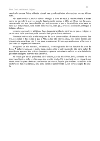 51
Léon Denis – O Grande Enigma
necrópole imensa. Triste silêncio reinará nas grandes cidades adormecidas em seu último
sono.
Pois bem! Deus é o Sol das Almas! Extingui a idéia de Deus, e imediatamente a morte
moral se estenderá sobre o mundo. Precisamente porque a idéia de Deus está falseada,
desnaturada por uns, desconhecida por muitos outros, é que a Humanidade atual erra no
meio das tempestades, sem piloto, sem bússola, sem guia, presa da desordem, entregue a
todas as aflições.
Levantar, engrandecer a idéia de Deus, desembaraçá-la das escórias em que as religiões e
os sistemas a têm envolvido, tal é a missão do Espiritualismo moderno!
Se tantos homens são ainda incapazes de ver e compreender a harmonia suprema das
leis, dos seres e das coisas, é que a Alma deles não entrou ainda, pelo senso íntimo, em
comunicação com Deus, isto é, com seus pensamentos divinos, que esclarecem o Universo e
que são a luz imperecível do mundo.
Indagamos de nós mesmos, ao terminar, se conseguimos dar um resumo da idéia de
Deus. A palavra humana é muito fraca, muito árida e extremamente fria para tratar de
semelhante assunto. Só a própria harmonia, a grande sinfonia das esferas e a voz do Infinito
poderiam esboçar e exprimir a lei universal.
Há coisas que, de tão profundas, só se sentem, não se descrevem. Deus, somente em seu
amor sem limites, pode revelar-nos o seu sentido oculto. E é o que fará, se em nossa fé, em
nossa ascensão para a Verdade, soubermos apresentar, Àquele que sonda os recônditos mais
misteriosos das consciências, uma alma capaz de compreendê-lo, um coração digno de amá-
lo.
 