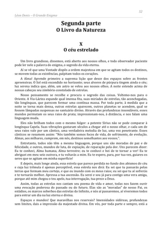 52
Léon Denis – O Grande Enigma
Segunda parte
O Livro da Natureza
X
O céu estrelado
Um livro grandioso, dissemos, está aberto aos nossos olhos, e todo observador paciente
pode ler nele a palavra do enigma, o segredo da vida eterna.
Aí se vê que uma Vontade dispôs a ordem majestosa em que se agitam todos os destinos,
se movem todas as existências, palpitam todos os corações.
A Alma! Aprende primeiro a suprema lição que desce dos espaços sobre as frontes
apreensivas. O Sol está escondido no horizonte; seus alvores de púrpura tingem ainda o céu;
luz serena indica que, além, um astro se velou aos nossos olhos. A noite estende acima de
nossas cabeças seu zimbório constelado de estrelas.
Nosso pensamento se recolhe e procura o segredo das coisas. Voltemo-nos para o
Oriente. A Via-Láctea expande qual imensa fita, suas miríades de estrelas, tão aconchegadas,
tão longínquas, que parecem formar uma contínua massa. Por toda parte, à medida que a
noite se torna mais densa, outras estrelas aparecem, outros planetas se acendem, qual se
fossem lâmpadas suspensas no santuário divino. Através das profundezas insondáveis, esses
mundos permutam os seus raios de prata; impressionam-nos, à distância, e nos falam uma
linguagem muda.
Eles não brilham todos com o mesmo fulgor: a potente Sírius não se pode comparar à
longínqua Capela. Suas vibrações gastaram séculos a chegar até o nosso olhar, e cada um de
seus raios vale por um cântico, uma verdadeira melodia de luz, uma voz penetrante. Esses
cânticos se resumem assim: “Nós também somos focos de vida, de sofrimento, de evolução.
Almas, aos milhares, cumprem, em nós, destinos semelhantes aos vossos.”.
Entretanto, todos não têm a mesma linguagem, porque uns são moradas de paz e de
felicidade, e outros, mundos de luta, de expiação, de reparação pela dor. Uns parecem dizer:
Eu te conheci, Alma humana, Alma terrestre; eu te conheci e hei de te tornar a ver! Eu te
abriguei em meu seio outrora, e tu voltarás a mim. Eu te espero, para, por tua vez, guiares os
seres que se agitam em minha superfície!
E depois, mais longe ainda, essa estrela que parece perdida no fundo dos abismos do céu
e cuja luz trêmula é apenas perceptível, essa estrela nos dirá: Eu sei que tu passarás pelas
terras que formam meu cortejo, e que eu inundo com os meus raios; eu sei que tu aí sofrerás
e te tornarás melhor. Apressa a tua ascensão. Eu serei e sou já para contigo uma vera amiga,
porque até mim chegou o teu apelo, tua interrogação, tua prece a Deus.
Assim, todas as estrelas nos cantam seu poema de vida e amor, todas nos fazem ouvir
uma evocação poderosa do passado ou do futuro. Elas são as “moradas” de nosso Pai, os
estádios, os marcos soberbos das estrelas do Infinito, e nós aí passaremos, aí viveremos todos
para entrar um dia na luz eterna e divina.
Espaços e mundos! Que maravilhas nos reservais? Imensidades sidéreas, profundezas
sem limites, dais a impressão da majestade divina. Em vós, por toda parte e sempre, está a
 