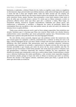 53
Léon Denis – O Grande Enigma
harmonia, o esplendor, a beleza! Diante de vós, todos os orgulhos caem, todas as vanglórias
se desvanecem. Aqui, percorrendo suas órbitas imensas, estão astros de fogo perto dos quais
o nosso Sol não é mais que simples facho. Cada um deles arrasta em seu séquito um
imponente cortejo de esferas que são outros tantos teatros da evolução. Ali, e assim na Terra,
seres sensíveis vivem, amam, choram. Suas provações e suas lutas comuns criam entre si
laços de afeto que crescerão pouco a pouco. E é assim que as Almas começam a sentir os
primeiros eflúvios desse amor que Deus quer dar a conhecer a todos. Mais longe, no
insondável abismo, movem-se mundos maravilhosos, habitados por Almas puras, que
conheceram o sofrimento, o sacrifício, e chegaram aos cimos da perfeição; Almas que
contemplam Deus em sua glória, e vão, sem jamais cansar, de astro em astro, de sistema em
sistema, levar os apelos divinos.
Todas essas estrelas parecem sorrir, qual se fosse amigas esquecidas. Seus mistérios nos
atraem. Sentimos que é a herança que Deus nos reserva. Mais tarde, nos séculos futuros,
conheceremos essas maravilhas que nosso pensamento apenas toca. Percorreremos esse
Infinito que a palavra não pode descrever em uma linguagem limitada.
Há, sem dúvida, nessa ascensão, degraus que não podemos contar tão numerosos são;
mas nossos guias nos ajudarão a subi-los, ensinando-nos a soletrar as letras de ouro e de
fogo, a divina linguagem da luz e do amor. Então o tempo não terá mais medida para nós. As
distâncias não mais existirão. Não pensaremos mais nos caminhos obscuros, tortuosos,
escarpados, que seguimos no passado, e aspiraremos às alegrias serenas dos seres que nos
tiverem precedido e que traçam, por meio de jorros de luz, nosso caminho sem fim. Os
mundos em que houvermos vivido terão passado; não serão mais que poeira e detritos; mas
nós guardaremos a deliciosa impressão das venturas colhidas em suas superfícies, das
efusões do coração que começaram a unir-nos a outras almas irmãs. Conservaremos a muito
cara e dolorosa lembrança dos males partilhados, e não seremos mais separados daqueles
que tivermos amado, porque os laços são entre as Almas os mesmos que entre as estrelas.
Através dos séculos e dos lugares celestes, subiremos juntos para Deus, o grande foco de
amor que atrai todas as criaturas!
 