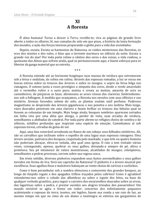 54
Léon Denis – O Grande Enigma
XI
A floresta
Ó alma humana! Torna a descer à Terra, recolhe-te; vira as páginas do grande livro
aberto a todos os olhares; lê, nas camadas do solo em que pisas, a história da lenta formação
dos mundos, a ação das forças imensas preparando o globo para a vida das sociedades.
Depois, escuta. Escuta as harmonias da Natureza, os ruídos misteriosos das florestas, os
ecos dos montes e dos vales, o hino que a torrente murmura no silêncio da noite. Escuta a
grande voz do mar! Por toda parte retine o cântico dos seres e das coisas, a vida ruidosa, o
queixume das Almas que sofrem ainda, qual se permanecessem aqui, e fazem esforços para se
libertar da ganga material que as estreita.
* * *
A floresta estende até ao horizonte longínquo suas massas de verdura que estremecem
sob a brisa e ondulam, de colina em colina. Através das espessas ramadas, a luz se escoa em
louras estrias sobre os troncos das árvores e sobre os musgos; o sopro da brisa folga nas
ramagens. O outono junta a esses prestígios a simpatia das cores, desde o verde amarelado
até o vermelho rubro e o ouro puro; matiza e cresta as moitas; amarela de ocre os
castanheiros, de púrpuras as faias; aformoseia as urzes róseas das clareiras. Embrenhemo-
nos sob a folhagem. À medida que avançamos, a floresta nos envolve com seus eflúvios e seu
mistério. Aromas fecundos sobem do solo; as plantas exalam sutil perfume. Poderoso
magnetismo se desprende das árvores gigantescas e nos penetra e nos inebria. Mais longe,
raios dourados penetram em uma clareira e fazem brilhar os troncos das bétulas qual se
fossem as colunatas de um templo. Mais longe ainda, bosques sombrios aparecem cortados
em linha reta por uma aléia que alonga, a perder de vista, suas arcadas de verdura,
semelhantes a abóbadas de catedral. Por toda parte abrem-se refúgios cheios de sombra e de
silêncio, solidões profundas que inspiram uma espécie de emoção. Caminhamos aí sob
espessas trevas, crivadas de gotas de sol.
Aqui, uma faia venerável arredonda no flanco de um cabeço seus folhudos zimbórios. Ali,
são os carvalhos que inclinam sobre o espelho de uma lagoa suas espessas ramagens. Uma
árvore secular, patriarca dos bosques, respeitada pelo machado, e que três ou quatro homens
não poderiam abraçar, eleva-se isolada, alta qual uma igreja. O raio a tem visitado várias
vezes, conseguindo, apenas, quebrar os seus galhos, deixando-a sempre de pé, altiva e
protetora. Seu pé intumesce de raízes monstruosas, alcatifadas de musgos; coleópteros,
semelhantes a pedras preciosas, correm sobre sua rugosa casca.
Em triste solidão, diversos pinheiros expandem seus fustes avermelhados e seus galhos
torcidos em forma de lira. Será um capricho da Natureza? O pinheiro é a árvore musical por
excelência. Suas agulhas finas e maleáveis balançam ao vento cheias de carícias e cochichos.
Como é bom perambular sob a sombra silenciosa e comovente dos grandes bosques, ao
longo do límpido regato e dos apagados trilhos traçados pelos cabritos! Como é agradável
estendermo-nos sobre o veludo das alfombras ou sobre o tapete dos fetos, na base de
qualquer rochedo granítico, para seguir o carreiro dos escaravelhos dourados sobre as ervas,
das lagartixas sobre a pedra, e prestar ouvidos aos alegres trinados dos passarinhos! Um
mundo invisível se agita e freme em redor: concertos dos infinitamente pequenos
acalentando o repouso da terra; insetos, em legiões, fazem sua ronda a um raio de luz, ao
mesmo tempo em que no cimo de um álamo a toutinegra se externa em garganteios de
 