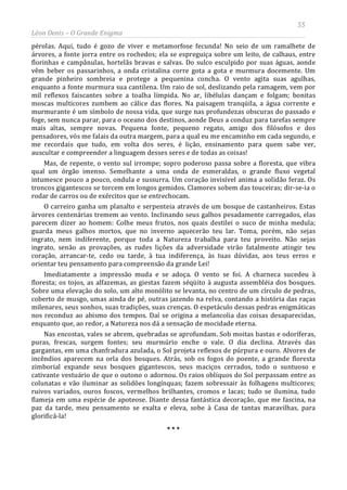 55
Léon Denis – O Grande Enigma
pérolas. Aqui, tudo é gozo de viver e metamorfose fecunda! No seio de um ramalhete de
árvores, a fonte jorra entre os rochedos; ela se espreguiça sobre um leito, de calhaus, entre
florinhas e campânulas, hortelãs bravas e salvas. Do sulco esculpido por suas águas, aonde
vêm beber os passarinhos, a onda cristalina corre gota a gota e murmura docemente. Um
grande pinheiro sombreia e protege a pequenina concha. O vento agita suas agulhas,
enquanto a fonte murmura sua cantilena. Um raio de sol, deslizando pela ramagem, vem por
mil reflexos faiscantes sobre a toalha límpida. No ar, libélulas dançam e folgam; bonitas
moscas multicores zumbem ao cálice das flores. Na paisagem tranqüila, a água corrente e
murmurante é um símbolo de nossa vida, que surge nas profundezas obscuras do passado e
foge, sem nunca parar, para o oceano dos destinos, aonde Deus a conduz para tarefas sempre
mais altas, sempre novas. Pequena fonte, pequeno regato, amigo dos filósofos e dos
pensadores, vós me falais da outra margem, para a qual eu me encaminho em cada segundo, e
me recordais que tudo, em volta dos seres, é lição, ensinamento para quem sabe ver,
auscultar e compreender a linguagem desses seres e de todas as coisas!
Mas, de repente, o vento sul irrompe; sopro poderoso passa sobre a floresta, que vibra
qual um órgão imenso. Semelhante a uma onda de esmeraldas, o grande fluxo vegetal
intumesce pouco a pouco, ondula e sussurra. Um coração invisível anima a solidão feraz. Os
troncos gigantescos se torcem em longos gemidos. Clamores sobem das touceiras; dir-se-ia o
rodar de carros ou de exércitos que se entrechocam.
O carreiro ganha um planalto e serpenteia através de um bosque de castanheiros. Estas
árvores centenárias tremem ao vento. Inclinando seus galhos pesadamente carregados, elas
parecem dizer ao homem: Colhe meus frutos, nos quais destilei o suco de minha medula;
guarda meus galhos mortos, que no inverno aquecerão teu lar. Toma, porém, não sejas
ingrato, nem indiferente, porque toda a Natureza trabalha para teu proveito. Não sejas
ingrato, senão as provações, as rudes lições da adversidade virão fatalmente atingir teu
coração, arrancar-te, cedo ou tarde, à tua indiferença, às tuas dúvidas, aos teus erros e
orientar teu pensamento para compreensão da grande Lei!
Imediatamente a impressão muda e se adoça. O vento se foi. A charneca sucedeu à
floresta; os tojos, as alfazemas, as giestas fazem séqüito à augusta assembléia dos bosques.
Sobre uma elevação do solo, um alto monólito se levanta, no centro de um círculo de pedras,
coberto de musgo, umas ainda de pé, outras jazendo na relva, contando a história das raças
milenares, seus sonhos, suas tradições, suas crenças. O espetáculo dessas pedras enigmáticas
nos reconduz ao abismo dos tempos. Daí se origina a melancolia das coisas desaparecidas,
enquanto que, ao redor, a Natureza nos dá a sensação de mocidade eterna.
Nas encostas, vales se abrem, quebradas se aprofundam. Sob moitas bastas e odoríferas,
puras, frescas, surgem fontes; seu murmúrio enche o vale. O dia declina. Através das
gargantas, em uma chanfradura azulada, o Sol projeta reflexos de púrpura e ouro. Alvores de
incêndios aparecem na orla dos bosques. Atrás, sob os fogos do poente, a grande floresta
zimborial expande seus bosques gigantescos, seus maciços cerrados, todo o suntuoso e
cativante vestuário de que o outono o adornou. Os raios oblíquos do Sol perpassam entre as
colunatas e vão iluminar as solidões longínquas; fazem sobressair às folhagens multicores;
ruivos variados, ouros foscos, vermelhos brilhantes, cromos e lacas; tudo se ilumina, tudo
flameja em uma espécie de apoteose. Diante dessa fantástica decoração, que me fascina, na
paz da tarde, meu pensamento se exalta e eleva, sobe à Casa de tantas maravilhas, para
glorificá-la!
* * *
 