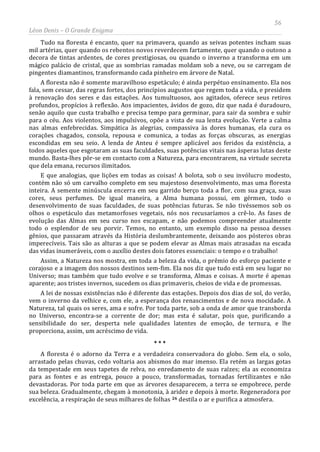 56
Léon Denis – O Grande Enigma
Tudo na floresta é encanto, quer na primavera, quando as seivas potentes incham suas
mil artérias, quer quando os rebentos novos reverdecem fartamente, quer quando o outono a
decora de tintas ardentes, de cores prestigiosas, ou quando o inverno a transforma em um
mágico palácio de cristal, que as sombrias ramadas moldam sob a neve, ou se carregam de
pingentes diamantinos, transformando cada pinheiro em árvore de Natal.
A floresta não é somente maravilhoso espetáculo; é ainda perpétuo ensinamento. Ela nos
fala, sem cessar, das regras fortes, dos princípios augustos que regem toda a vida, e presidem
à renovação dos seres e das estações. Aos tumultuosos, aos agitados, oferece seus retiros
profundos, propícios à reflexão. Aos impacientes, ávidos de gozo, diz que nada é duradouro,
senão aquilo que custa trabalho e precisa tempo para germinar, para sair da sombra e subir
para o céu. Aos violentos, aos impulsivos, opõe a vista de sua lenta evolução. Verte a calma
nas almas enfebrecidas. Simpática às alegrias, compassiva às dores humanas, ela cura os
corações chagados, consola, repousa e comunica, a todas as forças obscuras, as energias
escondidas em seu seio. A lenda de Anteu é sempre aplicável aos feridos da existência, a
todos aqueles que esgotaram as suas faculdades, suas potências vitais nas ásperas lutas deste
mundo. Basta-lhes pôr-se em contacto com a Natureza, para encontrarem, na virtude secreta
que dela emana, recursos ilimitados.
E que analogias, que lições em todas as coisas! A bolota, sob o seu invólucro modesto,
contém não só um carvalho completo em seu majestoso desenvolvimento, mas uma floresta
inteira. A semente minúscula encerra em seu garrido berço toda a flor, com sua graça, suas
cores, seus perfumes. De igual maneira, a Alma humana possui, em gérmen, todo o
desenvolvimento de suas faculdades, de suas potências futuras. Se não tivéssemos sob os
olhos o espetáculo das metamorfoses vegetais, nós nos recusaríamos a crê-lo. As fases de
evolução das Almas em seu curso nos escapam, e não podemos compreender atualmente
todo o esplendor de seu porvir. Temos, no entanto, um exemplo disso na pessoa desses
gênios, que passaram através da História deslumbrantemente, deixando aos pósteros obras
imperecíveis. Tais são as alturas a que se podem elevar as Almas mais atrasadas na escada
das vidas inumeráveis, com o auxílio destes dois fatores essenciais: o tempo e o trabalho!
Assim, a Natureza nos mostra, em toda a beleza da vida, o prêmio do esforço paciente e
corajoso e a imagem dos nossos destinos sem-fim. Ela nos diz que tudo está em seu lugar no
Universo; mas também que tudo evolve e se transforma, Almas e coisas. A morte é apenas
aparente; aos tristes invernos, sucedem os dias primaveris, cheios de vida e de promessas.
A lei de nossas existências não é diferente das estações. Depois dos dias de sol, do verão,
vem o inverno da velhice e, com ele, a esperança dos renascimentos e de nova mocidade. A
Natureza, tal quais os seres, ama e sofre. Por toda parte, sob a onda de amor que transborda
no Universo, encontra-se a corrente de dor; mas esta é salutar, pois que, purificando a
sensibilidade do ser, desperta nele qualidades latentes de emoção, de ternura, e lhe
proporciona, assim, um acréscimo de vida.
* * *
A floresta é o adorno da Terra e a verdadeira conservadora do globo. Sem ela, o solo,
arrastado pelas chuvas, cedo voltaria aos abismos do mar imenso. Ela retém as largas gotas
da tempestade em seus tapetes de relva, no enredamento de suas raízes; ela as economiza
para as fontes e as entrega, pouco a pouco, transformadas, tornadas fertilizantes e não
devastadoras. Por toda parte em que as árvores desaparecem, a terra se empobrece, perde
sua beleza. Gradualmente, chegam à monotonia, à aridez e depois à morte. Regeneradora por
excelência, a respiração de seus milhares de folhas 26 destila o ar e purifica a atmosfera.
 