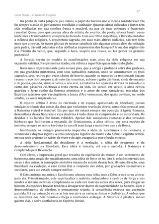 57
Léon Denis – O Grande Enigma
No ponto de vista psíquico, já o vimos, o papel da floresta não é menos considerável. Ela
foi sempre o asilo do pensamento recolhido e sonhador. Quantas obras delicadas e fortes têm
sido meditadas em sua sombra fresca e mutável, na paz de suas potentes e fraternais
ramadas! Quem quer que possua alma de artista, de escritor, de poeta, saberá haurir nessa
fonte viva e transbordante a inspiração fecunda. Com seu ritmo majestoso, a floresta embalou
a infância das religiões. A arquitetura sagrada, em suas mais altivas audácias, não tem feito
mais que a copiar. As naves góticas de nossas catedrais são algumas coisas além da imitação
pela pedra, das mil colunatas e das abóbadas imponentes dos bosques? A voz dos órgãos não
é o frêmito do vento, que, segundo a hora, suspira nos rosais, ou faz gemer os grandes
pinheiros?
A floresta serviu de modelo às manifestações mais altas da idéia religiosa em sua
expansão estética. Nas primeiras idades, ela cobria a superfície quase inteira do globo.
Nada mais impressionante para nossos pais, que a antiga e profunda selva dos gauleses,
em sua grandeza misteriosa, com seus santuários naturais, onde se consumavam os ritos
sagrados, seus retiros por vezes cheios de horror, quando os rumores da tempestade faziam
ressoar o eco dos bosques e, do seio das touceiras, subiam o grito das feras; cheia de encanto
e de poesia, quando, vindo à calma, o céu azul, a cristalina luz aparecia através da ramada e o
canto dos pássaros celebrava a festa eterna da vida. De século em século, a alma céltica
guardou o forte cunho da floresta primitiva e o amor de seus santuários, moradas dos
Espíritos tutelares que Vercingétorix e Joana d'Arc veneraram, dos quais ouviram, na verde
solidão, as vozes inspiradoras.
O espírito céltico é ávido de claridade e de espaço, apaixonado da liberdade; possui
intuição profunda das coisas da alma que reclamam revelação direta, comunhão pessoal com
a Natureza visível e invisível. Eis por que ele estará sempre em oposição à Igreja Romana,
desconfiada dessa Natureza e cuja doutrina é toda cheia de compressão e de autoridade. Os
druidas e os bardos lhe foram rebeldes. Apesar das conquistas romanas e das invasões
bárbaras que facilitaram a expansão do Cristianismo, a alma céltica, por uma espécie de
instinto, sempre se sentiu herdeira de uma fé mais larga e mais livre que a de Roma.
Inutilmente os monges procurarão impor-lhe a idéia de ascetismos e de renúncia, a
submissão a dogmas rígidos, a uma concepção lúgubre da morte e do Além; o espírito céltico,
em sua sede ardente de saber, de viver e de agir, escapará a esse círculo estreito.
A idéia fundamental do druidismo é a evolução, a idéia do progresso e do
desenvolvimento na liberdade. Essa idéia é tomada, até certa medida, à Natureza e
completada pela Revelação.
Com efeito, a impressão geral que ressalta do espetáculo do mundo é um sentimento de
harmonia, uma noção de encadeamento, uma idéia de fim e de lei, isto é, relações eternas dos
seres e das coisas. A concepção evolutiva emana do estudo dessas leis. Há uma direção, uma
finalidade na evolução, e esse rumo traz o conjunto das vidas, por gradações insensíveis e
seculares, para um estado sempre melhor.
O Cristianismo, ou antes, o Catolicismo afastou essa idéia, mas a Ciência nos torna a levar
para ela. Primeiramente, esta espiritualiza a matéria, reduzindo-a a centros de força e nos
mostra o sistema nervoso, complicando-se cada vez mais na escala dos seres, para chegar ao
homem. As espécies bravias tendem a desaparecer diante da superioridade do homem. Com o
desenvolvimento do cérebro, o pensamento triunfa. A consciência executa sua ascensão
paralela. Há aproximação entre as leis morais e as certezas físicas e biológicas. A ordem que
se manifesta nos dois domínios chega a conclusões análogas. A Natureza é plástica, móvel
quanto elas, e sofre a influência do Espírito Divino.
 