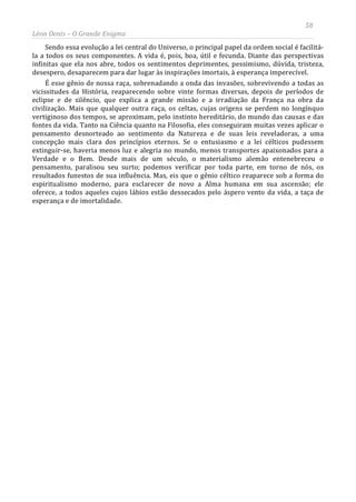 58
Léon Denis – O Grande Enigma
Sendo essa evolução a lei central do Universo, o principal papel da ordem social é facilitá-
la a todos os seus componentes. A vida é, pois, boa, útil e fecunda. Diante das perspectivas
infinitas que ela nos abre, todos os sentimentos deprimentes, pessimismo, dúvida, tristeza,
desespero, desaparecem para dar lugar às inspirações imortais, à esperança imperecível.
É esse gênio de nossa raça, sobrenadando a onda das invasões, sobrevivendo a todas as
vicissitudes da História, reaparecendo sobre vinte formas diversas, depois de períodos de
eclipse e de silêncio, que explica a grande missão e a irradiação da França na obra da
civilização. Mais que qualquer outra raça, os celtas, cujas origens se perdem no longínquo
vertiginoso dos tempos, se aproximam, pelo instinto hereditário, do mundo das causas e das
fontes da vida. Tanto na Ciência quanto na Filosofia, eles conseguiram muitas vezes aplicar o
pensamento desnorteado ao sentimento da Natureza e de suas leis reveladoras, a uma
concepção mais clara dos princípios eternos. Se o entusiasmo e a lei célticos pudessem
extinguir-se, haveria menos luz e alegria no mundo, menos transportes apaixonados para a
Verdade e o Bem. Desde mais de um século, o materialismo alemão entenebreceu o
pensamento, paralisou seu surto; podemos verificar por toda parte, em torno de nós, os
resultados funestos de sua influência. Mas, eis que o gênio céltico reaparece sob a forma do
espiritualismo moderno, para esclarecer de novo a Alma humana em sua ascensão; ele
oferece, a todos aqueles cujos lábios estão dessecados pelo áspero vento da vida, a taça de
esperança e de imortalidade.
 