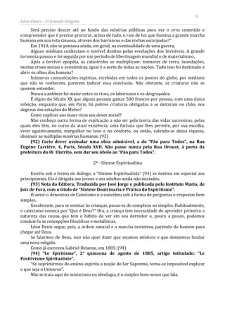 6
Léon Denis – O Grande Enigma
Será preciso descer até ao fundo das misérias públicas para ver o erro cometido e
compreender que é preciso procurar, acima de tudo, o raio de luz que ilumina a grande marcha
humana em sua rota sinuosa, através dos barrancos e das rochas escarpadas?”
Em 1910, não se pensava ainda, em geral, na eventualidade de uma guerra.
Alguns médiuns conheciam o terrível destino pelas revelações dos Invisíveis. A grande
tormenta passou e foi seguida por um período de libertinagem mundial e de materialismo.
Após a terrível epopéia, as catástrofes se multiplicam: tremores de terra, inundações,
muitas crises sociais e econômicas, igual é a sorte de todas as nações. Tudo isso foi destinado a
abrir os olhos dos homens?
Inúmeras comunicações espíritas, recebidas em todos os pontos do globo, por médiuns
que não se conhecem, parecem indicar essa conclusão. Não obstante, as criaturas não se
querem entender.
Nunca a antítese foi maior entre os ricos, os laboriosos e os desgraçados.
É digno do Século XX que alguns possam gastar 500 francos por pessoa, com uma única
refeição, enquanto que, em Paris, há pobres criaturas obrigadas a se deitaram no chão, nos
degraus das estações do Metro?
Como explicar aos maus ricos seu dever social?
Não conheço outra forma de explicação a não ser pela teoria das vidas sucessivas, pelas
quais eles têm, no curso da atual existência, uma fortuna que lhes permite, por sua escolha,
viver egoisticamente, mergulhar no luxo e no conforto, ou então, valendo-se dessa riqueza,
diminuir as múltiplas misérias humanas. (92)
(92) Creio dever assinalar uma obra admirável, a do “Pão para Todos”, na Rua
Eugène Carrière, 4, Paris, Século XVII. Não passe nunca pela Rua Drouot, à porta da
prefeitura do IX Distrito, sem dar seu óbolo ao “Pão para Todos”.
2º - Síntese Espiritualista
Escrita sob a forma de diálogo, a “Síntese Espiritualista” (93) se destina em especial aos
principiantes. Ela é dirigida aos jovens e aos adultos ainda não iniciados.
(93) Nota da Editora: Traduzida por José Jorge e publicada pelo Instituto Maria, de
Juiz de Fora, com o titulo de “Síntese Doutrinaria e Prática do Espiritismo”.
O autor o denomina de Catecismo e o concebeu sob a forma de perguntas e respostas bem
simples.
Geralmente, para se ensinar às crianças, passa-se do complexo ao simples. Habitualmente,
o catecismo começa por “Que é Deus?” Ora, a criança tem necessidade de aprender primeiro a
natureza das coisas que tem o hábito de ver em seu derredor e, pouco a pouco, podemos
conduzi-la as concepções filosóficas e metafísicas.
Léon Denis segue, pois, a ordem natural e a marcha instintiva, partindo do homem para
chegar até Deus.
Se falarmos de Deus, isso não quer dizer que sejamos místicos e que desejemos fundar
uma nova religião.
Como já escreveu Gabriel Delanne, em 1885: (94)
(94) “Le Spiritisme”, 2° quinzena de agosto de 1885, artigo intitulado: “Le
Positivisme Spiritualiste”.
“Se suprimirmos do ensino espírita a noção do Ser Supremo, torna-se impossível explicar
o que seja o Universo”.
Não se traia aqui de misticismo ou ideologia, é o simples bom-senso que fala.
 
