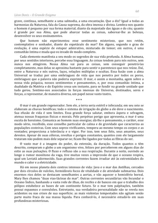 60
Léon Denis – O Grande Enigma
grave, contínua, semelhante a uma salmodia, a uma encantação. Que a diz? Igual a todas as
harmonias da Natureza, fala da Causa suprema, da obra imensa e divina. Lembra-nos quanto
o homem é pequeno por sua forma material, diante da majestade das águas e do céu; quanto
é grande por sua Alma, que pode abarcar todas as coisas, saborear-lhe as belezas,
desenvolver os seus ensinamentos.
Que homem não experimentou esse sentimento misterioso, que nos retém,
contemplativo e sonhador, diante do espetáculo do mar? Em alguns, segundo o grau de
evolução, é uma espécie de estupor admirativo, misturado de temor; em outros, é uma
comunhão íntima e muda que os invade de modo completo.
Cada elemento manifesta a seu modo os segredos de sua vida profunda. A Alma humana,
por seus sentidos interiores, percebe essa linguagem. As coisas tendem para nós outros, sem
nunca nos atingirem. Nossa Alma vai para as coisas, sem conseguir penetrá-las
completamente, mas delas se aproxima bastante para sentir o parentesco que nos reúne. Daí,
entre a Natureza e nós outros, laços, relações múltiplas e ocultas. Essa fusão com a alma
Universal se traduz por uma embriaguez de vida que nos penetra por todos os poros,
embriaguez que a palavra não poderia exprimir. O mar, e assim a montanha, agem sobre a
nossa vida psíquica, nossos sentimentos e pensamentos, e, por essa comunhão íntima, a
dualidade da Matéria e do Espírito cessa um instante, para se fundir na grande unidade que
tudo gerou. Sentimo-nos associados às forças imensas do Universo, destinados, seres e
forças, a representar, de maneira diversa, um papel nesse vasto teatro.
* * *
O mar é um grande regenerador. Sem ele, a terra seria estéril e infecunda; em seu seio se
elaboram as chuvas benéficas; todo o sistema de irrigação do globo a ele deve o nascimento.
Sua efusão de vida é sem limites. Essa grande força salutar, embora áspera e selvagem,
atenua nossas fraquezas físicas e morais. Pelo perpétuo perigo que apresenta, o mar é uma
escola de heroísmo. Comunica ao homem suas energias; dá-lhe o pensamento, o caráter, esse
modo sério, recolhido, esse conselho particular de calma e de gravidade que caracteriza as
populações costeiras. Com seus sopros vivificantes, tempera ao mesmo tempo os corpos e as
vontades; proporciona a tolerância e o vigor. Por isso, tem seus fiéis, seus amantes, seus
devotos. Apesar de suas cóleras, revoltas e perigos constantes, quantos com ele largamente
trataram não podem mais dele separar-se; ficam-lhe ligados por todas as fibras do ser.
O vasto mar é a imagem do poder, da extensão, da duração. Todos quantos o têm
descrito, comparam o globo a um organismo vivo, felizes por perceberem em alguns dias de
estio as suas pulsações. O fluxo e refluxo são a sua respiração. Durante a noite, ouvindo ao
longe o rumor monótono da vaga, tive muitas vezes a impressão de que o oceano respira,
qual um Leviatã adormecido. Suas grandes correntes fazem irradiar até às extremidades do
mundo o calor e a eletricidade.
Há em nosso planeta dois centros intensos de vida: Java e o mar das Antilhas, cercados
por dois círculos de vulcões, formidáveis focos de vitalidade e de atividade submarina. Dois
enormes rios deles se destacam semelhantes a aortas, e vão aquecer o hemisfério boreal.
Mary lhes chamou “duas vias-lácteas do mar”. Outras correntes secundárias vão fecundar o
Oceano Índico, banhando a vasta rede de ilhas, de recifes e de bancos em que o trabalho dos
pólipos estabelece as bases de um continente futuro. Se o mar tem palpitações, também
possui espasmos e convulsões. Entretanto, sua verdadeira personalidade não se revela nos
acidentes ou nas crises de sua superfície; as mais violentas tempestades não agitam senão
parte muito fraca de sua massa líquida. Para conhecê-lo, é necessário estudá-lo em suas
profundezas misteriosas.
 