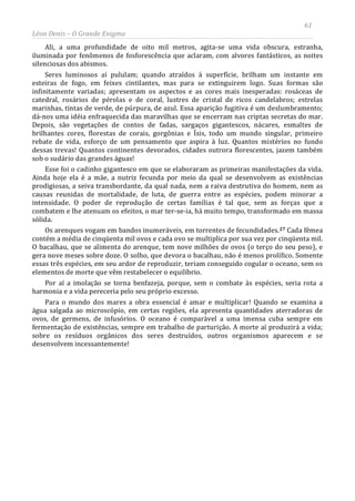 61
Léon Denis – O Grande Enigma
Ali, a uma profundidade de oito mil metros, agita-se uma vida obscura, estranha,
iluminada por fenômenos de fosforescência que aclaram, com alvores fantásticos, as noites
silenciosas dos abismos.
Seres luminosos aí pululam; quando atraídos à superfície, brilham um instante em
esteiras de fogo, em feixes cintilantes, mas para se extinguirem logo. Suas formas são
infinitamente variadas; apresentam os aspectos e as cores mais inesperadas: rosáceas de
catedral, rosários de pérolas e de coral, lustres de cristal de ricos candelabros; estrelas
marinhas, tintas de verde, de púrpura, de azul. Essa aparição fugitiva é um deslumbramento;
dá-nos uma idéia enfraquecida das maravilhas que se encerram nas criptas secretas do mar.
Depois, são vegetações de contos de fadas, sargaços gigantescos, nácares, esmaltes de
brilhantes cores, florestas de corais, gorgônias e Ísis, todo um mundo singular, primeiro
rebate de vida, esforço de um pensamento que aspira à luz. Quantos mistérios no fundo
dessas trevas! Quantos continentes devorados, cidades outrora florescentes, jazem também
sob o sudário das grandes águas!
Esse foi o cadinho gigantesco em que se elaboraram as primeiras manifestações da vida.
Ainda hoje ela é a mãe, a nutriz fecunda por meio da qual se desenvolvem as existências
prodigiosas, a seiva transbordante, da qual nada, nem a raiva destrutiva do homem, nem as
causas reunidas de mortalidade, de luta, de guerra entre as espécies, podem minorar a
intensidade. O poder de reprodução de certas famílias é tal que, sem as forças que a
combatem e lhe atenuam os efeitos, o mar ter-se-ia, há muito tempo, transformado em massa
sólida.
Os arenques vogam em bandos inumeráveis, em torrentes de fecundidades.27 Cada fêmea
contém a média de cinqüenta mil ovos e cada ovo se multiplica por sua vez por cinqüenta mil.
O bacalhau, que se alimenta do arenque, tem nove milhões de ovos (o terço do seu peso), e
gera nove meses sobre doze. O solho, que devora o bacalhau, não é menos prolífico. Somente
essas três espécies, em seu ardor de reproduzir, teriam conseguido cogular o oceano, sem os
elementos de morte que vêm restabelecer o equilíbrio.
Por aí a imolação se torna benfazeja, porque, sem o combate às espécies, seria rota a
harmonia e a vida pereceria pelo seu próprio excesso.
Para o mundo dos mares a obra essencial é amar e multiplicar! Quando se examina a
água salgada ao microscópio, em certas regiões, ela apresenta quantidades aterradoras de
ovos, de germens, de infusórios. O oceano é comparável a uma imensa cuba sempre em
fermentação de existências, sempre em trabalho de parturição. A morte aí produzirá a vida;
sobre os resíduos orgânicos dos seres destruídos, outros organismos aparecem e se
desenvolvem incessantemente!
 