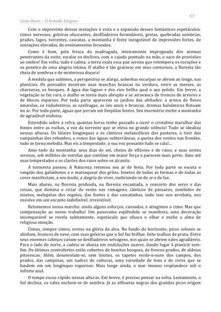 63
Léon Denis – O Grande Enigma
Com o imprevisto dessas mutações à vista e a expansão desses fantásticos espetáculos:
cimos nervosos, geleiras ofuscantes, desfiladeiros formidáveis, grotas, quebradas sombrias,
prados, lagos, torrentes, cascatas, a montanha é fonte inesgotável de impressões fortes, de
sensações elevadas, de ensinamentos fecundos.
Como é bom, pela fresca da madrugada, inteiramente impregnada dos aromas
penetrantes da noite, escalar os declives, com o cajado pontudo na mão, o saco de provisões
ao ombro! Em volta, tudo é calma; a terra exala essa paz serena que retempera os corações e
os penetra de uma alegria íntima. O atalho é tão gracioso em seus contornos, a floresta tão
cheia de sombras e de misteriosa doçura!
À medida que subimos, a perspectiva se alarga, soberbas escarpas se abrem ao longe, nas
planícies. Os povoados mostram suas manchas brancas na verdura, entre as messes, as
charnecas, os bosques. A água das lagoas e dos rios brilha qual o aço polido. Em breve, a
vegetação se faz rara, o atalho se torna mais abrupto e se atravanca de troncos de árvores e
de blocos esparsos. Por toda parte aparecem os jardins das altitudes: a arnica de flores
amarelas, os rododentros, as saxífragas, as ísis azuis e brancas. Aromas balsâmicos flutuam
no ar. Por toda parte, águas que jorram em límpidas fontes. Seu murmúrio enche a montanha
de agradável sinfonia.
Estendido sobre a relva, quantas horas tenho passado a ouvir o cristalino marulhar das
fontes entre as rochas, a voz da torrente que se eleva no grande silêncio! Tudo se idealiza
nessas alturas. Os falares longínquos e os cânticos melancólicos dos pastores, o tinir das
campainhas dos rebanhos, o ronco das águas subterrâneas, a queixa dos ventos nas frondes,
tudo se torna melodia. Mas eis a tempestade; à sua voz possante tudo se cala!...
Amo tudo da montanha: seus dias de sol, cheios de eflúvios e de raios, e suas noites
serenas, sob milhões de estrelas que cintilam em maior força e parecem mais perto. Amo até
suas tempestades e os clarões dos raios sobre os alcantis.
A tormenta passou. A Natureza retomou seu ar de festa. Por toda parte se escuta o
rangido dos gafanhotos e o matraquear dos grilos. Insetos de todas as formas e de todas as
cores manifestam, a seu modo, a alegria de viver, inebriando-se de ar e de luz.
Mais abaixo, na floresta profunda, na floresta encantada, o concerto dos seres e das
coisas, que domina o ciciar do vento nas ramagens; cânticos de pássaros, zumbidos de
insetos, melopéias dos regatos, das fontes e das cascatinhas, tudo isso nos arrebata, nos
envolve em um encanto indefinível, irresistível.
Retomemos nossa marcha: ainda alguns esforços, cansados, e atingimos o cimo. Mas que
compensação ao nosso trabalho! Um panorama esplêndido se manifesta, uma decoração
incomparável se revela subitamente, espetáculo que ofusca o olhar e enche a alma de
religiosa emoção.
Cimos, sempre cimos, eretos na glória da alva. No fundo do horizonte, picos solenes se
alinham, brancos de neve, com suas geleiras que o Sol faz brilhar, feito toalhas de prata. Entre
seus enormes cabeços cavam-se desfiladeiros selvagens, nos quais se abrem vales agradáveis.
Para o lado do norte, a cadeia se abaixa em ondulações suaves, dando lugar à planície sem-
fim. Os últimos contrafortes estão cobertos de bonitos bosques, de frescos prados, de aldeias
pitorescas. Além, desenrolam-se, sem limites, os tapetes verde-e-ouro dos campos, dos
prados, das campinas, um xadrez de culturas, uma variedade de tons e de cores que se
fundem em um longínquo vaporoso. Mais longe ainda, o mar imenso resplandece sob o
infinito azul.
O tempo escoa rápido nessas alturas. Em breve, é preciso pensar na volta. Lentamente, o
Sol declina; os vales enchem-se de sombra. Já as silhuetas negras dos grandes picos erigem
 