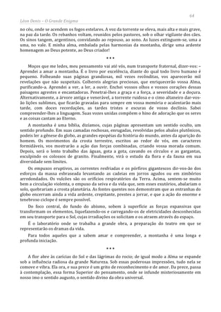 64
Léon Denis – O Grande Enigma
no céu, onde se acendem os fogos estelares. A voz da torrente se eleva, mais alta e mais grave,
na paz da tarde. Os rebanhos voltam, reunidos pelos pastores, sob o olhar vigilante dos cães.
Os sinos tangem, argentinos, convidando ao repouso, ao sono. As luzes extinguem-se, uma a
uma, no vale. E minha alma, embalada pelas harmonias da montanha, dirige uma ardente
homenagem ao Deus potente, ao Deus criador!
* * *
Moços que me ledes, meu pensamento vai até vós, num transporte fraternal, dizer-vos: –
Aprendei a amar a montanha. É o livro por excelência, diante do qual todo livro humano é
pequeno. Folheando suas páginas grandiosas, mil vezes recônditas, vos aparecerão mil
revelações que não suspeitais. Colhereis alegrias preciosas, que enriquecerão vossa Alma,
purificando-a. Aprendei a ver, a ler, a ouvir. Enchei vossos olhos e vossos corações dessas
paisagens agrestes e encantadoras. Penetrai-lhes a graça e a força, a severidade e a doçura.
Alternativamente, a árvore antiga e venerável, a torrente ruidosa e o cimo altaneiro dar-vos-
ão lições sublimes, que ficarão gravadas para sempre em vossa memória e acalentarão mais
tarde, com doces recordações, as tardes tristes e escuras de vosso declínio. Sabei
compreender-lhes a linguagem. Suas vozes unidas compõem o hino de adoração que os seres
e as coisas cantam ao Eterno.
A montanha é uma bíblia, dizíamos, cujas páginas apresentam um sentido oculto, um
sentido profundo. Em suas camadas rochosas, enrugadas, revolvidas pelos abalos plutônicos,
podeis ler a gênese do globo, as grandes epopéias da história do mundo, antes da aparição do
homem. Os movimentos da crosta terrestre, escritos ao redor de vós, em caracteres
formidáveis, vos mostrarão a ação das forças combinadas, criando vossa morada comum.
Depois, será o lento trabalho das águas, gota a gota, cavando os círculos e as gargantas,
esculpindo os colossos de granito. Finalmente, virá o estudo da flora e da fauna em sua
diversidade sem limites.
Os empuxos eruptivos, as correntes resfriadas e os pórfiros gigantescos dir-vos-ão dos
esforços da massa esbraseada levantando as cadeias em jorros agudos ou em zimbórios
arredondados. Os vulcões são os orifícios respiratórios da Terra. Acima, sentem-se muito
bem a circulação violenta, o empuxo da seiva e da vida que, sem esses exutórios, abalariam o
solo, quebrariam a crosta planetária. As fontes quentes nos demonstram que as entranhas do
globo encerram ainda a vida ardente, crepitante, prestes a jorrar, e que a ação do enorme e
tenebroso ciclope é sempre possível.
Do foco central, do fundo do abismo, sobem à superfície as forças expansivas que
transformam os elementos, liquefazendo-os e carregando-os de eletricidades desconhecidas
em seu transporte para o Sol, cujas irradiações os solicitam e os atraem através do espaço.
É o laboratório onde se trabalha a grande obra, a preparação do teatro em que se
representarão os dramas da vida.
Para todos aqueles que a sabem amar e compreender, a montanha é uma longa e
profunda iniciação.
* * *
A flor abre às carícias do Sol e das lágrimas do rocio; de igual modo a Alma se expande
sob a influência radiosa da grande Natureza. Sob essas poderosas impressões, tudo nela se
comove e vibra. Ela ora, e sua prece é um grito de reconhecimento e de amor. Da prece, passa
à contemplação, essa forma Superior do pensamento, onde se infunde misteriosamente em
nosso imo o sentido augusto, o sentido divino da obra universal.
 