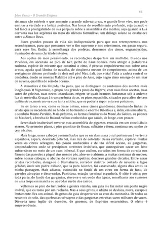 66
Léon Denis – O Grande Enigma
sistemas são estéreis e que somente a grande mãe-natureza, o grande livro vivo, nos pode
ensinar a verdade e a beleza perfeitas. Nas horas de recolhimento profundo, seja quando o
Sol lança a prodigalidade de sua púrpura sobre a assembléia dos montes, seja quando a Lua
derrama sua luz argêntea no meio do silêncio formidável, um diálogo solene se estabelece
entre a Alma e Deus.
Esses grandes pousos da vida são indispensáveis para que nos retemperemos, nos
reconheçamos, para que possamos ver o fim supremo e nos orientemos, em passo seguro,
para esse fim. Então, à semelhança dos profetas, descemos dos cimos, engrandecidos,
iluminados de uma claridade interior.
Aos apelos do meu pensamento, as recordações despertam em multidão. Eis-nos nos
Pireneus, em ascensão ao pico de Ger, perto de Eaux-Bonnes. Para atingir a plataforma
rochosa, espécie de mirante que constitui o cimo, é preciso empoleirarmo-nos sobre uma
aresta, aguda qual lâmina de navalha, de cinqüenta metros de comprimento, acima de um
vertiginoso abismo profundo de dois mil pés! Mas, dali, que vista! Toda a cadeia central se
desdobra, desde os montes Malditos até o pico de Anie, cujo negro cimo emerge de um mar
de nuvens, qual ilha do seio do oceano.
A atmosfera é tão límpida, tão pura, que se distinguem os contornos dos montes mais
longínquos. O Vignemale, o grupo dos grandes picos do Bigorre, com suas finas arestas, suas
cores de geleiras, suas neves imaculadas, erigem-se quais brancos fantasmas sob a ardente
luz do meio-dia. Graças à transparência do ar, os picos espanhóis, situados para além de cem
quilômetros, mostram-se com tanta nitidez, que se poderia supor estarem próximos.
Eu os torno a ver, como se fosse ontem, esses cimos grandiosos, dominando linhas de
cristal que se sucedem até ao fundo do horizonte: o enorme Baleitous e, além, em uma aberta,
o sombrio Monte-Perdido. Mais próximo, as formas familiares do Moné, do Gabizo, os pilones
do Masboré, a brecha de Roland, velhos conhecidos que saúdo, de longe, com prazer.
Serenidade inalterável envolve esta assembléia de gigantes, reunida em um conciliábulo
eterno. No primeiro plano, o pico granítico de Ossau, solitário e feroz, continua seu sonho de
cem séculos.
Mais longe, esses cabeços avermelhados que se escalam para o sul pertencem à vertente
espanhola, áspera, devorada pelo Sol, mas rica de colorido! Dessa vertente, explorei muitas
vezes os circos selvagens, tão pouco conhecidos e de tão difícil acesso, as gargantas,
despenhadeiros onde se precipitam torrentes invisíveis, que conseguiram cavar um leito
subterrâneo no meio de um caos infernal. E que atalhos, cortados em forma de cornija nos
flancos das paredes a pique! Aos nossos pés, abre-se o abismo, a muitas centenas de metros;
sobre nossas cabeças, o abutre, de vorazes apetites, descreve grandes círculos. Entre essas
cristas recortadas, alonga-se o Bramatuero, corredor sinistro, cortado de nevadas e lagos
gelados, onde um padre italiano, que ia para Lourdes, foi assassinado, alguns dias antes da
minha passagem. Mais adiante, escondido no fundo de um circo em forma de funil, de
paredes abruptas e desornadas, Panticosa, estação terminal espanhola. O sítio é triste; por
toda parte, do fundo das gargantas, eleva-se o estrondo das águas, semelhante aos rumores
de uma tropa em marcha ou ao rodar surdo dos carros.
Voltemos ao pico do Ger. Sobre a geleira vizinha, um guia me faz notar um ponto negro
imóvel, que eu tomo por um rochedo. Mas a seus gritos, o objeto se desloca, move, escapole
lentamente. Era um animal. Os gritos do guia despertaram os ecos da montanha. De todos os
recantos do solo, das quebradas selvagens e das gargantas estreitas saem milhares de vozes.
Dir-se-ia uma legião de duendes, de gnomos, de Espíritos escarninhos. O efeito é
surpreendente.
 