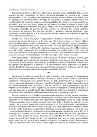 67
Léon Denis – O Grande Enigma
Lancemos um último e demorado olhar sobre esse panorama esplêndido. Sob a cúpula
azulada, as altas montanhas se tingem de tintas fundidas, de pureza e de riqueza
incomparáveis. O sol do meio-dia derrama sobre elas uma profusão de claridade, um jorro de
luz dourada, que aumenta ainda o prestígio de suas formas fantásticas, atormentadas. Um
mundo inteiro de torres, de agulhas, de picos canelados, de zimbórios, de campanários, de
pirâmides, se levanta sob o céu, amontoado gigantesco de linhas, ora rudes e ásperas, ora
arredondadas pelo rude trabalho das águas. Depois, aqui e ali, no intervalo, altas pastagens
verdejantes, semeadas de currais, de onde sobem, em estreitos fios, fumos azulados;
percebem-se as espessas florestas que bordam a fronteira, cascatas cintilantes, lagos
tranqüilos, risonhos prados e planaltos gelados, tristes, desertos de cascalhos e entulho,
ruínas de montanhas derruídas.
Diante desse espetáculo, todas as impressões se fundem na sensação do imenso. É um
esplendor de formas, de aspectos e de cores que não se podem descrever com as pálidas
palavras da linguagem terrestre. O homem se reconhece bem pequeno; todas as suas obras
lhe parecem efêmeras e miseráveis em face de tais colossos. Que estes se agitem somente,
levantando os ombros, e todo trabalho humano desaparece, desmoronando-se. Mas a Alma se
engrandece pelo pensamento. Um mundo de intuições e de sonhos desperta. Ela sente que
esses espetáculos são um simples antegozo das maravilhas que o destino lhe reserva em sua
ascensão eterna, de orbe em orbe, na sucessão dos tempos e dos mundos siderais.
O Universo inteiro se reflete em nós outros qual em um espelho. O mundo invisível, por
transmissão, não percebida, liga-se ao mundo visível. Em cima, reina a lei de harmonia que
rege ambos. A Alma, em sua contemplação, projetada para além de si própria, exteriorizada
de alguma sorte, penetra-os e abraça-os. Em um momento, sentiu passar por si o grande
frêmito do Infinito; comungou com o Pensamento Supremo; compreendeu que este só criou
os mundos para que servissem de degraus às ascensões do Espírito.
* * *
Certa tarde de julho, no curso de um passeio solitário nos arredores de Eaux-Bonnes,
perdi-me na montanha, cheia de bosques, de Gourzy. Tendo vindo à noite, e tornando-se
impossível a volta pelas sendas escarpadas que eu tinha percorrido, tive de resignar-me a
esperar que o dia retornasse e descansei num leito de relva improvisado. Essa noite deixou
em minha memória uma recordação cheia de encanto e poesia penetrantes. Quantas
impressões recolhidas! Eu ouvia os gemidos, os apelos dos hóspedes dos bosques: a raposa, o
galo das charnecas, o grande mocho das montanhas, de grito quase humano. A vida rodava
em volta de mim, misteriosa; eu lhe percebia os rumores, as palpitações ligeiras.
Em uma touceira, a certa distância, iluminação estranha atrai a minha atenção; aproximo-
me: é uma assembléia de pirilampos; suas pequenas lanternas verdes constelam as ramadas,
enquanto no céu outras luminárias mais poderosas resplandecem acima de minha cabeça.
Posso acompanhar com os olhos, durante essa noite, todo o desfilar do exército celeste.
Depois, com a marcha solene das estrelas, o levantar da Lua, cuja trêmula claridade passa
através da folhagem e vem brincar entre os musgos e os fetos. Nenhum pensamento de temor
perturba minha alma. Sinto-me cercado de beatitude inexprimível. A grande voz da torrente
retine no silêncio da noite, entretendo-me com coisas graves e profundas. Que a diz? Diz a
aspiração para o divino, conta a imortalidade, a participação de todos os seres segundo suas
forças, na obra imensa, na potente harmonia do mundo. Ela diz: “Observa meu curso; é a
imagem do teu destino. Agora fujo, torrente impetuosa, por entre os blocos atormentados.
Minha onda rola em cascatas ou se quebra em espumas; mais tarde, porém, tornar-me-ei o
largo rio, cortado de ilhas, que correrá calmo, imponente, através da esmeralda dos prados,
 