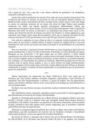68
Léon Denis – O Grande Enigma
sob a opala do céu.” Eis o que diz a voz solene, soberba de grandeza e de eloqüência,
enquanto contemplo os céus.
Lá em cima, outros problemas me atraem. Para onde vão esses mundos inumeráveis? Em
virtude de que forças se movem, se procuram no seio do insondável abismo? Sempre, no
fundo de tudo, surge o pensamento de Deus, energia eterna, eterno amor! A mão que dirige
os astros na extensão, escreveu ali um nome, em letras de fogo! Todos esses mundos
conhecem seu trilho, sua missão sagrada; prosseguem infalivelmente. Sabem que
representam um papel no plano divino, e a este se associam estreitamente. Todo o segredo da
Natureza está nisso. Os mares, as florestas e as montanhas não dizem outra coisa. A Via-
Láctea, que desenrola através do Espaço sua poeira de mundos; os cedros gigantescos, que
estendem seus longos ramos acima dos precipícios; a flor, que se expande aos beijos do Sol;
tudo nos murmura: É a Ele que devemos o ser; é por Ele que vivemos e morremos!
Sim, está ali o santuário em que a Alma se abre e se expande à visão do grande céu e de
Deus, autor de sua ordem e sublime beleza. É aquele o templo da religião eterna e viva, cuja
inelutável lei está escrita nas frontes das noites estreladas e nas profundezas da consciência
humana!
Mas eis a alvorada, o majestoso levantar do Sol sobre os cimos longínquos. Qual esfera de
metal incandescente, o astro-rei sobe no horizonte. A princípio, os cimos dentados dos picos
flamejam na luz renascente e, de igual modo que na tarde anterior, a tinha subido
rapidamente em volta de mim, enquanto a sombra descia com igual velocidade. Como se um
véu se tivesse rasgado, todas as minúcias da floresta, as altas ramarias, as escarpas abruptas
dos rochedos e as sinuosidades do caminho se iluminam. Admirável prestígio da cor! Em um
instante tudo se anima, freme, palpita; o céu e a terra vibram em largo estremecimento.
Acima da garganta estreita onde canta a torrente, a negra silhueta do pico d’Ossau se desenha
nitidamente. E retomo o caminho do hotel, bendizendo as circunstâncias que me permitiram
gozar tais espetáculos.
* * *
Outras impressões me esperavam nos Alpes. Poder-se-ia dizer com razão que os
Pireneus, por suas formas esbeltas, arrojadas, elegantes, representam o tipo feminino da
montanha. Eles têm freqüentemente o encanto e a graça da mulher. Um véu ligeiramente
adorna suas frontes soberbas. Outras vezes, jorros de luz os transfiguram, transformando-os
em montanhas-fadas.
Os Alpes, com suas formas maciças, sua potente ossatura, lembram de preferência o tipo
masculino.
Eles simbolizam a força, a duração, a grandeza austera, parecendo os marcos gigantescos
que determinam as fronteiras do Tempo e da Eternidade.
Quando se contempla pela primeira vez o Monte Branco, esse gigante solitário cujo cimo
domina a Europa, sente-se o homem como que esmagado diante dessa imensa brancura
semelhante a um sudário. Com efeito, sua aparência é a da morte. Entretanto, sob esse manto
de gelo, esconde-se uma vida sempre ativa, quente, fulgurante, que se manifesta e difunde
pelas fontes ferventes de Saint-Gervais.
Adicionai as cinqüenta léguas de geleiras que coroam os Alpes, seus vastos reservatórios
subterrâneos, que dão nascimento aos maiores rios do Ocidente, vertendo a fecundidade
sobre tantas planícies, e tereis um aspecto de tal cadeia formidável.
No maciço do Oisans, a sensação não é menos viva que no Monte-Branco. Do belvedere
da Tête-de-Meie, vê-se alevantar uma floresta inteira de picos e de agulhas, um rendado
 