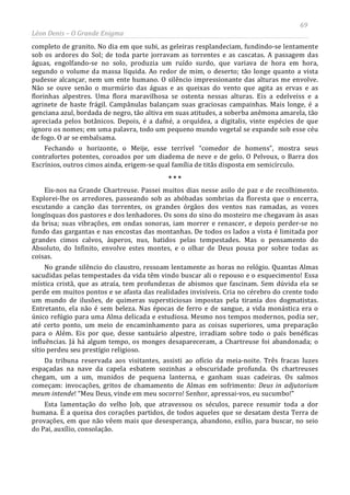 69
Léon Denis – O Grande Enigma
completo de granito. No dia em que subi, as geleiras resplandeciam, fundindo-se lentamente
sob os ardores do Sol; de toda parte jorravam as torrentes e as cascatas. A passagem das
águas, engolfando-se no solo, produzia um ruído surdo, que variava de hora em hora,
segundo o volume da massa líquida. Ao redor de mim, o deserto; tão longe quanto a vista
pudesse alcançar, nem um ente humano. O silêncio impressionante das alturas me envolve.
Não se ouve senão o murmúrio das águas e as queixas do vento que agita as ervas e as
florinhas alpestres. Uma flora maravilhosa se ostenta nessas alturas. Eis a edelveiss e a
agrinete de haste frágil. Campânulas balançam suas graciosas campainhas. Mais longe, é a
genciana azul, bordada de negro, tão altiva em suas atitudes, a soberba anêmona amarela, tão
apreciada pelos botânicos. Depois, é a dafné, a orquídea, a digitalis, vinte espécies de que
ignoro os nomes; em uma palavra, todo um pequeno mundo vegetal se expande sob esse céu
de fogo. O ar se embalsama.
Fechando o horizonte, o Meije, esse terrível “comedor de homens”, mostra seus
contrafortes potentes, coroados por um diadema de neve e de gelo. O Pelvoux, o Barra dos
Escrínios, outros cimos ainda, erigem-se qual família de titãs disposta em semicírculo.
* * *
Eis-nos na Grande Chartreuse. Passei muitos dias nesse asilo de paz e de recolhimento.
Explorei-lhe os arredores, passeando sob as abóbadas sombrias da floresta que o encerra,
escutando a canção das torrentes, os grandes órgãos dos ventos nas ramadas, as vozes
longínquas dos pastores e dos lenhadores. Os sons do sino do mosteiro me chegavam às asas
da brisa; suas vibrações, em ondas sonoras, iam morrer e renascer, e depois perder-se no
fundo das gargantas e nas encostas das montanhas. De todos os lados a vista é limitada por
grandes cimos calvos, ásperos, nus, batidos pelas tempestades. Mas o pensamento do
Absoluto, do Infinito, envolve estes montes, e o olhar de Deus pousa por sobre todas as
coisas.
No grande silêncio do claustro, ressoam lentamente as horas no relógio. Quantas Almas
sacudidas pelas tempestades da vida têm vindo buscar ali o repouso e o esquecimento! Essa
mística cristã, que as atraía, tem profundezas de abismos que fascinam. Sem dúvida ela se
perde em muitos pontos e se afasta das realidades invisíveis. Cria no cérebro do crente todo
um mundo de ilusões, de quimeras supersticiosas impostas pela tirania dos dogmatistas.
Entretanto, ela não é sem beleza. Nas épocas de ferro e de sangue, a vida monástica era o
único refúgio para uma Alma delicada e estudiosa. Mesmo nos tempos modernos, podia ser,
até certo ponto, um meio de encaminhamento para as coisas superiores, uma preparação
para o Além. Eis por que, desse santuário alpestre, irradiam sobre todo o país benéficas
influências. Já há algum tempo, os monges desapareceram, a Chartreuse foi abandonada; o
sítio perdeu seu prestígio religioso.
Da tribuna reservada aos visitantes, assisti ao ofício da meia-noite. Três fracas luzes
espaçadas na nave da capela esbatem sozinhas a obscuridade profunda. Os chartreuses
chegam, um a um, munidos de pequena lanterna, e ganham suas cadeiras. Os salmos
começam: invocações, gritos de chamamento de Almas em sofrimento: Deus in adjutorium
meum intende! “Meu Deus, vinde em meu socorro! Senhor, apressai-vos, eu sucumbo!”
Esta lamentação do velho Job, que atravessou os séculos, parece resumir toda a dor
humana. É a queixa dos corações partidos, de todos aqueles que se desatam desta Terra de
provações, em que não vêem mais que desesperança, abandono, exílio, para buscar, no seio
do Pai, auxílio, consolação.
 