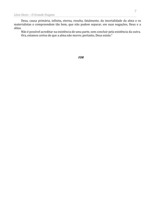 7
Léon Denis – O Grande Enigma
Deus, causa primária, infinita, eterna, resulta, fatalmente, da imortalidade da alma e os
materialistas o compreendem tão bem, que não podem separar, em suas negações, Deus e a
alma.
Não é possível acreditar na existência de uma parte, sem concluir pela existência da outra.
Ora, estamos certos de que a alma não morre; portanto, Deus existe.”
FIM
 