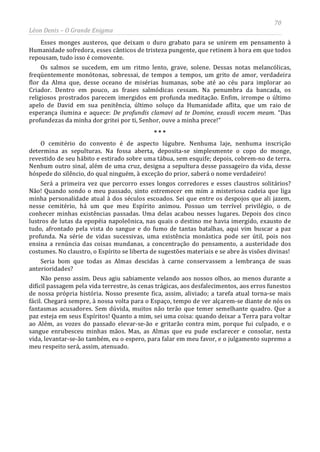 70
Léon Denis – O Grande Enigma
Esses monges austeros, que deixam o duro grabato para se unirem em pensamento à
Humanidade sofredora, esses cânticos de tristeza pungente, que retinem à hora em que todos
repousam, tudo isso é comovente.
Os salmos se sucedem, em um ritmo lento, grave, solene. Dessas notas melancólicas,
freqüentemente monótonas, sobressai, de tempos a tempos, um grito de amor, verdadeira
flor da Alma que, desse oceano de misérias humanas, sobe até ao céu para implorar ao
Criador. Dentro em pouco, as frases salmódicas cessam. Na penumbra da bancada, os
religiosos prostrados parecem imergidos em profunda meditação. Enfim, irrompe o último
apelo de David em sua penitência, último soluço da Humanidade aflita, que um raio de
esperança ilumina e aquece: De profundis clamavi ad te Domine, exaudi vocem meam. “Das
profundezas da minha dor gritei por ti, Senhor, ouve a minha prece!”
* * *
O cemitério do convento é de aspecto lúgubre. Nenhuma laje, nenhuma inscrição
determina as sepulturas. Na fossa aberta, deposita-se simplesmente o copo do monge,
revestido de seu hábito e estirado sobre uma tábua, sem esquife; depois, cobrem-no de terra.
Nenhum outro sinal, além de uma cruz, designa a sepultura desse passageiro da vida, desse
hóspede do silêncio, do qual ninguém, à exceção do prior, saberá o nome verdadeiro!
Será a primeira vez que percorro esses longos corredores e esses claustros solitários?
Não! Quando sondo o meu passado, sinto estremecer em mim a misteriosa cadeia que liga
minha personalidade atual à dos séculos escoados. Sei que entre os despojos que ali jazem,
nesse cemitério, há um que meu Espírito animou. Possuo um terrível privilégio, o de
conhecer minhas existências passadas. Uma delas acabou nesses lugares. Depois dos cinco
lustros de lutas da epopéia napoleônica, nas quais o destino me havia imergido, exausto de
tudo, afrontado pela vista do sangue e do fumo de tantas batalhas, aqui vim buscar a paz
profunda. Na série de vidas sucessivas, uma existência monástica pode ser útil, pois nos
ensina a renúncia das coisas mundanas, a concentração do pensamento, a austeridade dos
costumes. No claustro, o Espírito se liberta de sugestões materiais e se abre às visões divinas!
Seria bom que todas as Almas descidas à carne conservassem a lembrança de suas
anterioridades?
Não penso assim. Deus agiu sabiamente velando aos nossos olhos, ao menos durante a
difícil passagem pela vida terrestre, às cenas trágicas, aos desfalecimentos, aos erros funestos
de nossa própria história. Nosso presente fica, assim, aliviado; a tarefa atual torna-se mais
fácil. Chegará sempre, à nossa volta para o Espaço, tempo de ver alçarem-se diante de nós os
fantasmas acusadores. Sem dúvida, muitos não terão que temer semelhante quadro. Que a
paz esteja em seus Espíritos! Quanto a mim, sei uma coisa: quando deixar a Terra para voltar
ao Além, as vozes do passado elevar-se-ão e gritarão contra mim, porque fui culpado, e o
sangue enrubesceu minhas mãos. Mas, as Almas que eu pude esclarecer e consolar, nesta
vida, levantar-se-ão também, eu o espero, para falar em meu favor, e o julgamento supremo a
meu respeito será, assim, atenuado.
 