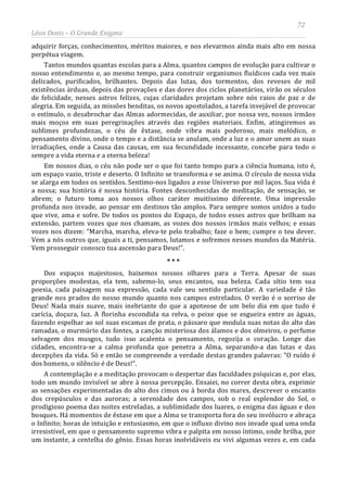 72
Léon Denis – O Grande Enigma
adquirir forças, conhecimentos, méritos maiores, e nos elevarmos ainda mais alto em nossa
perpétua viagem.
Tantos mundos quantas escolas para a Alma, quantos campos de evolução para cultivar o
nosso entendimento e, ao mesmo tempo, para construir organismos fluídicos cada vez mais
delicados, purificados, brilhantes. Depois das lutas, dos tormentos, dos reveses de mil
existências árduas, depois das provações e das dores dos ciclos planetários, virão os séculos
de felicidade, nesses astros felizes, cujas claridades projetam sobre nós raios de paz e de
alegria. Em seguida, as missões benditas, os novos apostolados, a tarefa invejável de provocar
o estímulo, o desabrochar das Almas adormecidas, de auxiliar, por nossa vez, nossos irmãos
mais moços em suas peregrinações através das regiões materiais. Enfim, atingiremos as
sublimes profundezas, o céu de êxtase, onde vibra mais poderoso, mais melódico, o
pensamento divino, onde o tempo e a distância se anulam, onde a luz e o amor unem as suas
irradiações, onde a Causa das causas, em sua fecundidade incessante, concebe para todo o
sempre a vida eterna e a eterna beleza!
Em nossos dias, o céu não pode ser o que foi tanto tempo para a ciência humana, isto é,
um espaço vazio, triste e deserto. O Infinito se transforma e se anima. O círculo de nossa vida
se alarga em todos os sentidos. Sentimo-nos ligados a esse Universo por mil laços. Sua vida é
a nossa; sua história é nossa história. Fontes desconhecidas de meditação, de sensação, se
abrem; o futuro toma aos nossos olhos caráter muitíssimo diferente. Uma impressão
profunda nos invade, ao pensar em destinos tão amplos. Para sempre somos unidos a tudo
que vive, ama e sofre. De todos os pontos do Espaço, de todos esses astros que brilham na
extensão, partem vozes que nos chamam, as vozes dos nossos irmãos mais velhos; e essas
vozes nos dizem: “Marcha, marcha, eleva-te pelo trabalho; faze o bem; cumpre o teu dever.
Vem a nós outros que, iguais a ti, pensamos, lutamos e sofremos nesses mundos da Matéria.
Vem prosseguir conosco tua ascensão para Deus!”.
* * *
Dos espaços majestosos, baixemos nossos olhares para a Terra. Apesar de suas
proporções modestas, ela tem, sabemo-lo, seus encantos, sua beleza. Cada sítio tem sua
poesia, cada paisagem sua expressão, cada vale seu sentido particular. A variedade é tão
grande nos prados do nosso mundo quanto nos campos estrelados. O verão é o sorriso de
Deus! Nada mais suave, mais inebriante do que a apoteose de um belo dia em que tudo é
carícia, doçura, luz. A florinha escondida na relva, o peixe que se esgueira entre as águas,
fazendo espelhar ao sol suas escamas de prata, o pássaro que modula suas notas do alto das
ramadas, o murmúrio das fontes, a canção misteriosa dos álamos e dos olmeiros, o perfume
selvagem dos musgos, tudo isso acalenta o pensamento, regozija o coração. Longe das
cidades, encontra-se a calma profunda que penetra a Alma, separando-a das lutas e das
decepções da vida. Só e então se compreende a verdade destas grandes palavras: “O ruído é
dos homens, o silêncio é de Deus!”.
A contemplação e a meditação provocam o despertar das faculdades psíquicas e, por elas,
todo um mundo invisível se abre à nossa percepção. Ensaiei, no correr desta obra, exprimir
as sensações experimentadas do alto dos cimos ou à borda dos mares, descrever o encanto
dos crepúsculos e das auroras; a serenidade dos campos, sob o real esplendor do Sol, o
prodigioso poema das noites estreladas, a sublimidade dos luares, o enigma das águas e dos
bosques. Há momentos de êxtase em que a Alma se transporta fora do seu invólucro e abraça
o Infinito; horas de intuição e entusiasmo, em que o influxo divino nos invade qual uma onda
irresistível, em que o pensamento supremo vibra e palpita em nosso íntimo, onde brilha, por
um instante, a centelha do gênio. Essas horas inolvidáveis eu vivi algumas vezes e, em cada
 