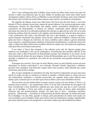 75
Léon Denis – O Grande Enigma
Com a vista enfraquecida pelo trabalho, lanço ainda um olhar sobre esses céus que me
atraem e sobre essa Natureza que eu amo. Saúdo os mundos que serão mais tarde nossa
recompensa: Júpiter, Sírius, Orion, as Plêiades e essas miríades de focos, cujos raios trêmulos
têm tantas vezes vertido em minha Alma ansiosa a paz serena e as inefáveis consolações.
Em seguida, do Espaço, lanço meu olhar para esta Terra que foi meu berço e será meu
túmulo. Ó Terra, planeta, nossa mãe, campo de nossos labores e de nossos progressos, onde,
lentamente, através da obscuridade das idades, minha consciência desabrocha com a
consciência da Humanidade, tu flutuas no Infinito, acalentada pelos eflúvios divinos;
derramas em volta de ti as vibrações potentes da vida que se agita em teu seio. Dir-se-ia uma
harmonia confusa, feita de rumores e de vagidos, uma harmonia que sobe do meio dos mares
e dos continentes, dos vales e das florestas, dos rios e dos bosques, e à qual se mistura a
queixa humana: murmúrio das paixões, vozes de dor, ruídos de trabalho e cânticos de festa,
gritos de furor e choques de exércitos. Às vezes, também, notas calmas e graves dominam
esses rumores; a melodia humana substitui as harmonias da Natureza e o ruído das forças em
ação; o cântico da Alma, liberta das servidões inferiores, saúda a luz. Um cântico de esperança
sobe para Deus em hosana, numa prece.
É tua alma, ó Terra! Que desperta e faz esforços para sair de obscura ganga, para
misturar sua irradiação e sua voz às irradiações e às harmonias dos mundos siderais. É tua
alma que canta à alba renascente da Humanidade, porque esta desperta a seu turno, sai da
noite material, do abismo de suas origens. A alma da Humanidade, que é a da Terra, busca-se,
aprende a conhecer-se, a penetrar sua razão de ser; pressente seus grandes destinos, quer
realizá-los.
Prossegue tua carreira, Terra que eu amo! Muitas vezes, já, meu Espírito sorveu em teus
elementos as formas necessárias à sua evolução. Durante séculos, ignorante e bárbaro,
percorri teus caminhos, tuas florestas, voguei sobre teus oceanos, nada sabendo das coisas
essenciais, nem do fim a atingir.
Mas, eis que, chegando ao entardecer da vida, há essa hora crepuscular em que uma nova
tarefa se acaba, em que as sombras se elevam à vontade e cobrem todas as coisas com seu
véu melancólico, considero o caminho percorrido; em seguida, dirijo meus olhares para
diante, para a clareira que se vai abrir para mim no Além e para suas claridades eternas.
Há esta hora, em que minha Alma se separa, pouco a pouco, de teus liames, ó Terra, e se
prepara para te deixar –, ela compreende o fim e a lei da vida. Consciente do teu papel e do
meu, reconhecido a teus benefícios, sabendo por que existo, por que ajo e como é preciso
agir, eu te bendigo, ó Terra, por todos os gozos e por todas as dores, pelas provações
salutares que me proporcionaste, porque, em tudo que te devo – sensações, emoções,
prazeres, sofrimentos –, reconheço os instrumentos de minha educação, de minha elevação.
Eu te bendigo e te amo feliz, quando te deixar, pelo pensamento de voltar mais tarde, em
nova existência, para trabalhar ainda, para sofrer, para me aperfeiçoar contigo, contribuindo,
por meus esforços, para o teu progresso e o de meus irmãos, que são também teus filhos.
 