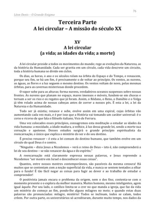76
Léon Denis – O Grande Enigma
Terceira Parte
A lei circular – A missão do século XX
XV
A lei circular
(a vida; as idades da vida; a morte)
A lei circular preside a todos os movimentos do mundo; rege as evoluções da Natureza, as
da história da Humanidade. Cada ser gravita em um círculo, cada vida descreve um circuito,
toda a história humana se divide em ciclos.
Os dias, as horas, o ano e os séculos rolam na órbita do Espaço e do Tempo, e renascem,
porque seu fim, se há um fim, é precisamente o de voltar ao princípio. Os ventos, as nuvens,
as águas, as flores e a luz seguem o mesmo destino. Os ventos voltam de novo, pelas mesmas
órbitas, para as cavernas misteriosas donde procedem.
O vapor sobe para as alturas; forma nuvens, verdadeiros oceanos suspensos sobre nossas
frontes. As nuvens que planam no espaço, mares imensos e móveis, fundem-se em chuvas e
tornam a ser os rios e os regatos que já foram. Assim, o Ródano, o Reno, o Danúbio e o Volga
já têm rolado acima de nossas cabeças antes de correr a nossos pés. É esta a lei, a lei da
Natureza e da Humanidade.
Todo ser já existiu; renasce e sobe, evolve assim em uma espiral, cujas órbitas vão
aumentando cada vez mais, e é por isso que a História vai tomando um caráter universal: é o
corso e ricorso de que fala o filósofo italiano, Vico de Ferrara.
Uma vez colocados esses princípios, consagremos esta meditação a estudar as idades da
vida humana: a mocidade, a idade madura, a velhice, à luz dessa grande lei, sendo a morte sua
coroação e apoteose. Desses estudos surgirá o grande princípio espiritualista da
reencarnação, o único que explica o mistério do ser e do seu destino.
É preciso renascer – é esta a lei comum do destino humano, que também evolve em um
círculo do qual Deus é o centro.
“Ninguém – dizia Jesus a Nicodemos – verá o reino de Deus – isto é, não compreenderá a
lei de seu destino – se não renascer da água e do espírito.”
A reencarnação está claramente expressa nessas palavras, e Jesus repreende a
Nicodemos “ser mestre em Israel e desconhecer essas coisas”.
Quantos, entre nossos mestres contemporâneos, são passíveis da mesma censura! Há
muitos que se contentam com a noção superficial da vida, e nunca se sentem tentados a olhar
para o fundo! É tão fácil negar as coisas para fugir ao dever e ao trabalho de estudar e
compreender!
O positivista jamais encara o problema da origem, nem o dos fins; contenta-se com o
momento presente e o explora da melhor maneira. Muitos homens, mesmo inteligentes, agem
igual àquele. Por seu lado, o católico limita-se a crer no que manda a igreja, que faz da vida
um mistério do começo ao fim, pondo-lhe alguns milagres no meio; e quando estas duas
palavras são pronunciadas: milagre, mistério! Todos se inclinam, todos se calam, todos
crêem. Por outra parte, os universitários só acreditaram, durante muito tempo, nos dados da
 