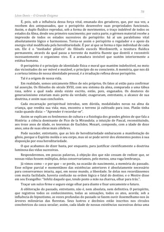 78
Léon Denis – O Grande Enigma
É, pois, sob a influência dessa força vital, emanada dos geradores, que, por sua vez, a
recebem dos antepassados, que o perispírito desenvolve suas propriedades funcionais.
Assim, o duplo fluídico reproduz, sob a forma de movimentos, o traço indelével de todos os
estados da Alma, desde seu primeiro nascimento; por outra parte, o gérmen material recebe a
impressão de todos os estados sucessivos do perispírito: há aí um paralelismo vital
absolutamente lógico e harmonioso. Torna-se assim o perispírito o regulador e o apoio da
energia vital modificada pela hereditariedade. É por aí que se forma o tipo individual de cada
um. Ele é o “mediador plástico” do filósofo escocês Wordsworth, a tessitura fluídica
permanente, através da qual passa a torrente da matéria fluente que destrói e reconstrói
incessantemente o organismo vivo. É a armadura invisível que sustém interiormente a
estátua humana.
O perispírito é o princípio de identidade física e moral que mantém indefectível, no meio
das vicissitudes do ser móvel e mutável, o princípio do eu consciente. A memória, que nos dá
a certeza íntima de nossa identidade pessoal, é a irradiação reflexa desse perispírito.
Tal é a origem de nossa vida.
Em realidade, somos unicamente filhos de nós próprios. Os fatos aí estão para confirmar
tal asserção. Os filósofos do século XVIII, com seu sistema da alma, comparada a uma tábua
rasa, sobre a qual nada ainda existe escrito, estão, pois, enganados. Os doutores do
generacionismo estariam mais perto da verdade; exageraram, entretanto, o alcance de sua
doutrina, e assim suas conclusões.
Cada encarnação perispiritual introduz, sem dúvida, modalidades novas na alma da
criança, que reedita sua vida; mas, encontra o terreno já cultivado para isso. Platão tinha
razão quando dizia: – “Aprender é recordar-se”.
Assim se explicam os fenômenos de cultura e a fisiologia dos grandes gênios de que fala a
História: a ciência dominante de Pico de la Mirandola; a intuição de Pascal, reconstituindo,
aos treze anos de idade, os teoremas de Euclides; Mozart, compondo, com a idade de doze
anos, uma de suas obras mais célebres.
Pode suceder, entretanto, que as leis de hereditariedade embaracem a manifestação do
gênio, porque o Espírito molda o seu corpo, mas só se pode servir dos elementos postos à sua
disposição por essa hereditariedade.
O que acabamos de dizer basta, por enquanto, para justificar cientificamente a doutrina
luminosa das vidas sucessivas.
Responderemos, em poucas palavras, à objeção dos que não cessam de redizer que, se
nossas vidas fossem múltiplas, delas conservaríamos, pelo menos, uma vaga lembrança.
Já vimos como – e por que – se perde, na ocasião do nascimento, a memória do passado.
Esse eclipse parcial e momentâneo das existências anteriores é absolutamente necessário
para conservarmos intacta, aqui, em nosso mundo, a liberdade. Se delas nos recordássemos
com muita facilidade, haveria confusão na ordem lógica e fatal do destino; e o Mestre disse
em seu Evangelho: “Infeliz daquele que, tendo posto a mão na charrua, olhar para trás.”.
Traçar um sulco firme e seguro exige olhar para diante e fixar unicamente o futuro.
A obliteração do passado, entretanto, não é, nem absoluta, nem definitiva. O perispírito,
que registrou todos os conhecimentos, todas as sensações, todos os atos, acorda; sob a
influência do hipnotismo, as vozes profundas do passado se fazem ouvir Assemelhamo-nos às
árvores milenárias das florestas. Seus lustros e decênios estão inscritos nos círculos
concêntricos da casca secular; assim, cada idade de nossas existências sucessivas deixa uma
 