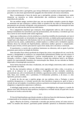 79
Léon Denis – O Grande Enigma
zona inalterável sobre o perispírito, que retraça fielmente os matizes mais imperceptíveis do
passado e os atos mais aparentemente apagados da vida mental e de nossa consciência.
Mas é notadamente à hora da morte que o perispírito, prestes a desprender-se, sente
despertar na memória as visões adormecidas das existências transatas. Atesta-o a
experiência de cada dia.
Por um médico amigo, ouvimos dizer que, em sua mocidade, estando a ponto de afogar-
se, momento em que começava a asfixia, todos os quadros de sua vida se desenrolaram no
pensamento em sucessão retrógrada, com pormenores, e acompanhados de sensação de bem
ou de mal, em cada um dos atos de sua vida inteira.
Era o julgamento espiritual que começava. Esse julgamento sabe-se, não é mais que o
balanço instantâneo da consciência, que faz pronunciemos, nós mesmos, o veredicto que nos
fixa a sorte no novo mundo onde vamos ingressar.
Agora que conhecemos a lei da existência e a doutrina científica da encarnação, ser-nos-á
mais fácil compreender as vicissitudes da viagem terrestre, as idades pelas quais passamos e
o papel que cada degrau da vida humana vem ter na economia harmoniosa do seu conjunto.
Aparecer-nos-ão, assim, a adolescência, a idade madura e a velhice sob o verdadeiro aspecto;
debaixo dessa luz elevada do Espiritualismo, saberemos melhor apreciar e compreender.
Morrer para reviver, reviver para morrer e para viver ainda, tal é a lei única e universal.
O nascimento e a morte são os pórticos luminosos ou obscuros, sob os quais é preciso
passemos, para entrar no templo do destino.
Fato estranho! Essa ciência profunda da origem das coisas, essa gênese do ser, essa lei do
destino, a Antigüidade as conhecia e as compreendia infinitamente melhor que nós outros. O
que mal começamos a restabelecer e provar cientificamente, já o sabia, por intuição e
iniciação, a Grécia, o Egito, o Oriente. Formava o fundo dos mistérios Isicos e de Elêusis,
espécie de representação dramática da reencarnação das Almas, da sua entrada no Hades,
depuração e transmigração sucessivas.
Essas festas duravam três dias e traduziam, em uma trilogia comovente, todo o mistério
deste mundo e do Além.
No fim das iniciações solenes, os sábios eram sagrados por toda a vida, e os povos, a
quem só se deixava ver a parte simbólica e hieroglífica de tais verdades esotéricas,
pressentiam-nas, sob o revestimento do símbolo, e guardavam assim o verdadeiro sentido da
vida. Hoje, esse sentido, nós o perdemos. O Cristianismo primitivo, o de Jesus e o dos
Apóstolos, possuía-o ainda.
A partir do dia em que o espírito grego, em sua sutileza, criou a Teologia, o senso
esotérico desapareceu e a virtude secreta dos ritos hieráticos evaporou-se, qual se fosse a
virtude de um sal insípido. A escolástica sufocou a primeira revelação sob suas montanhas de
silogismos e argumentos especiosos e sofísticos.
A mitologia pagã possuía, no mais elevado grau, a inteligência das origens e a noção da
gênese vital. Sob a forma de mitos poéticos, transpirava a verdade inicial, tal qual sob a casca
da árvore se revela a seiva da vida.
* * *
É à luz do Espiritualismo que desejo estudar as diversas fases da vida humana, ligando-as
e comparando-as às estações alternadas que se sucedem no tempo.
Igual a Maurice de Guérin, o iluminado e iniciado que morreu jovem, tal como ocorre a
todos “os amados dos deuses”, queríamos poder também “penetrar os elementos interiores
 