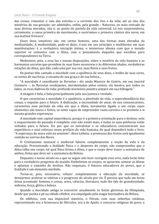 80
Léon Denis – O Grande Enigma
das coisas, remontar o raio das estrelas e a corrente dos rios e da vida, até ao imo dos
mistérios de sua geração; ser admitidos, enfim, pela grande – Natureza, no mais retirado de
suas divinas moradas, isto é, ao ponto de partida da vida universal. Lá nos surpreenderia,
certamente, a causa primeira do movimento, e ouviríamos o primeiro cântico dos seres, em
sua matinal frescura”.
Esses dons intuitivos são, em certos homens, uma das formas mais elevadas da
mediunidade. A mediunidade, pode-se dizer, é una em seu princípio e multiforme em suas
manifestações: é a verdadeira iniciação íntima, o misterioso idioma com que o mundo
superior se comunica com a Alma, com o pensamento daqueles que escolheu para
correspondentes na Terra.
Meditemos, pois, a essa luz e nessas disposições, sobre o mistério da vida humana e as
harmonias secretas que presidem às suas fases sucessivas e às diferentes idades, verdadeiras
estações da Alma, que dão, cada uma por sua vez, suas flores e seus frutos.
Os poetas têm cantado a mocidade com a opulência de seus dons, o brilho de suas cores,
os surtos de sua força, o encanto de sua graça e de sua beleza...
“A mocidade é semelhante às florestas – diz ainda Maurice de Guérin, em seu imortal
Centauro –, às florestas verdejantes, atormentadas pelos ventos; ela mostra, por todos os
lados, as ricas dádivas da vida; profundo murmúrio penetra sempre em sua folhagem.”
A imagem é bela, e bela principalmente pela sua justeza e verdade.
O que caracteriza a mocidade é a opulência, a plenitude da vida, a superabundância das
coisas, o impulso para o futuro. A dedicação, a necessidade de amar, de nos comunicarmos,
caracteriza esse período da vida em que a Alma, novamente ligada a um corpo cujos
elementos são novos e fortes, se sente capaz de empreender vasta carreira e se promete a si
mesma grandes esperanças.
A mocidade tem capital importância, porque é a primeira orientação para o destino; nela
o esquecimento do passado é completo; este não existe mais, e todas as suas potências estão
voltadas para o futuro. Eis por que os moralistas e os educadores concentraram sua
experiência e seus esforços nesse prefácio da vida humana, do qual dependerá todo o livro.
“A esperança da seara está na semente”, dizia Leibniz; a promessa dos frutos está igualmente
contida no sorriso das flores.
O Cristianismo monacal e medieval falseou completamente a noção da vida e da
educação. Preconizando a fealdade física e o desprezo do corpo, não compreendeu que a
Alma talha seu corpo, tal qual Deus forma a Alma, e que o corpo deve trazer a assinatura de
ambos, firma que deve ser a assinatura da Beleza.
Enquanto o nosso século ou o que se seguir não tiver corrigido esse erro, nada terão feito
para o verdadeiro progresso do mundo. Embelezem os corpos, se quiserem semear as Almas
e aplainar o caminho do destino. Não esqueçais, ó futuros educadores de povos, que a
fealdade é um elemento mórbido.
Torna-se, pois, necessário, refazer completamente a educação da mocidade, se
desejarmos acelerar as vitórias e o progresso do século por vir. É preciso que tudo em torno
dessa juventude: homens e coisas, artes, ciências, literatura, tudo lhe fale de grandiosidade,
nobreza, força, glória e beleza.
Quando a mocidade antiga ia concorrer anualmente às festas gloriosas da Olimpíada,
desde que punha o pé na cidade célebre, era empolgada pela magia fascinadora da Beleza.
Os edifícios, com sua impecável simetria; o Fórum, com suas soberbas estátuas,
representando ora a formosura de Hércules, ora a de Apolo; o concurso religioso do povo; a
 