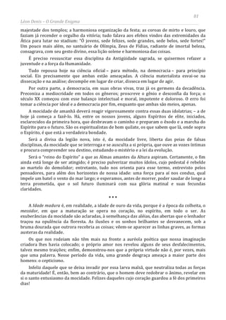 81
Léon Denis – O Grande Enigma
majestade dos templos; a harmoniosa organização da festa; as coroas de mirto e louro, que
faziam já recender o orgulho da vitória; tudo falava aos efebos vindos das extremidades da
Ática para lutar no stadium: “Ó jovens, sede felizes, sede grandes, sede belos, sede fortes!”
Um pouco mais além, no santuário de Olímpia, Zeus de Fídias, radiante de imortal beleza,
consagrava, com seu gesto divino, essa lição solene e harmoniosa das coisas.
É preciso ressuscitar essa disciplina da Antigüidade sagrada, se quisermos refazer a
juventude e a força da Humanidade.
Tudo repousa hoje na ciência oficial – para método, na democracia – para princípio
social. Eis precisamente que ambas estão ameaçadas. A ciência materialista esvai-se na
dissecação e na análise; decompõe em lugar de criar, disseca em lugar de agir.
Por outra parte, a democracia, em suas obras vivas, traz já os germens da decadência.
Preconiza a mediocridade em todos os gêneros; proscreve o gênio e desconfia da força; o
século XX começou com esse balanço intelectual e moral, impotente e doloroso. O erro foi
tomar a ciência por ideal e a democracia por fim, enquanto que ambas são meios, apenas.
A mocidade de amanhã deverá reagir vigorosamente contra essas duas idolatrias; – a de
hoje já começa a fazê-lo. Há, entre os nossos jovens, alguns Espíritos de elite, iniciados,
esclarecidos da primeira hora, que desbravam o caminho e preparam o êxodo e a marcha do
Espírito para o futuro. São os espiritualistas de bom quilate, os que sabem que lá, onde sopra
o Espírito, é que está a verdadeira bondade.
Será a divisa da legião nova, isto é, da mocidade livre, liberta das peias de falsas
disciplinas, da mocidade que se interroga e se ausculta a si própria, que ouve as vozes íntimas
e procura compreender seu destino, estudando o mistério e a lei da evolução.
Será o “reino do Espírito” a que as Almas amantes da Altura aspiram. Certamente, o fim
ainda está longe de ser atingido; é preciso pulverizar muitos ídolos, cujo pedestal é rebelde
ao martelo do demolidor; entretanto, tudo nos orienta para esse termo, entrevisto pelos
pensadores, para além dos horizontes de nossa idade: uma força para aí nos conduz, qual
impele um batel o vento do mar largo; e esperamos, antes de morrer, poder saudar de longe a
terra prometida, que o sol futuro iluminará com sua glória matinal e suas fecundas
claridades.
* * *
A Idade madura é, em realidade, a idade de ouro da vida, porque é a época da colheita, o
messidor, em que a maturação se opera no coração, no espírito, em todo o ser. As
exuberâncias da mocidade são aclaradas, à semelhança das aléias, das abertas que o lenhador
traçou na opulência da floresta. As ilusões e os sonhos brilhantes se desvanecem, sob a
bruma dourada que outrora recobria as coisas; vêem-se aparecer as linhas graves, as formas
austeras da realidade.
Os que nos rodeiam não têm mais na fronte a auréola poética que nossa imaginação
criadora lhes havia colocado; o próprio amor nos revelou alguns de seus desfalecimentos,
talvez mesmo traições; enfim, demonstrou-nos que a própria virtude não é, por vezes, mais
que uma palavra. Nesse período da vida, uma grande desgraça ameaça a maior parte dos
homens: o cepticismo.
Infeliz daquele que se deixa invadir por essa larva malsã, que neutraliza todas as forças
da maturidade! É, então, bem ao contrário, que o homem deve redobrar o ânimo, revelar em
si o santo entusiasmo da mocidade. Felizes daqueles cujo coração guardou a fé dos primeiros
dias!
 