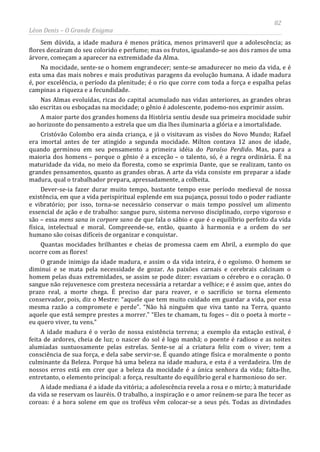 82
Léon Denis – O Grande Enigma
Sem dúvida, a idade madura é menos prática, menos primaveril que a adolescência; as
flores decaíram do seu colorido e perfume; mas os frutos, igualando-se aos dos ramos de uma
árvore, começam a aparecer na extremidade da Alma.
Na mocidade, sente-se o homem engrandecer; sente-se amadurecer no meio da vida, e é
esta uma das mais nobres e mais produtivas paragens da evolução humana. A idade madura
é, por excelência, o período da plenitude; é o rio que corre com toda a força e espalha pelas
campinas a riqueza e a fecundidade.
Nas Almas evoluídas, ricas do capital acumulado nas vidas anteriores, as grandes obras
são escritas ou esboçadas na mocidade; o gênio é adolescente, podemo-nos exprimir assim.
A maior parte dos grandes homens da História sentiu desde sua primeira mocidade subir
ao horizonte do pensamento a estrela que um dia lhes iluminaria a glória e a imortalidade.
Cristóvão Colombo era ainda criança, e já o visitavam as visões do Novo Mundo; Rafael
era imortal antes de ter atingido a segunda mocidade. Milton contava 12 anos de idade,
quando germinou em seu pensamento a primeira idéia do Paraíso Perdido. Mas, para a
maioria dos homens – porque o gênio é a exceção – o talento, só, é a regra ordinária. É na
maturidade da vida, no meio da floresta, como se exprimia Dante, que se realizam, tanto os
grandes pensamentos, quanto as grandes obras. A arte da vida consiste em preparar a idade
madura, qual o trabalhador prepara, apressadamente, a colheita.
Dever-se-ia fazer durar muito tempo, bastante tempo esse período medieval de nossa
existência, em que a vida perispiritual esplende em sua pujança, possui todo o poder radiante
e vibratório; por isso, torna-se necessário conservar o mais tempo possível um alimento
essencial de ação e de trabalho: sangue puro, sistema nervoso disciplinado, corpo vigoroso e
são – essa mens sana in corpore sano de que fala o sábio e que é o equilíbrio perfeito da vida
física, intelectual e moral. Compreende-se, então, quanto à harmonia e a ordem do ser
humano são coisas difíceis de organizar e conquistar.
Quantas mocidades brilhantes e cheias de promessa caem em Abril, a exemplo do que
ocorre com as flores!
O grande inimigo da idade madura, e assim o da vida inteira, é o egoísmo. O homem se
diminui e se mata pela necessidade de gozar. As paixões carnais e cerebrais calcinam o
homem pelas duas extremidades, se assim se pode dizer: esvaziam o cérebro e o coração. O
sangue não rejuvenesce com presteza necessária a retardar a velhice; e é assim que, antes do
prazo real, a morte chega. É preciso dar para reaver, e o sacrifício se torna elemento
conservador, pois, diz o Mestre: “aquele que tem muito cuidado em guardar a vida, por essa
mesma razão a compromete e perde”. “Não há ninguém que viva tanto na Terra, quanto
aquele que está sempre prestes a morrer.” “Eles te chamam, tu foges – diz o poeta à morte –
eu quero viver, tu vens.”
A idade madura é o verão de nossa existência terrena; a exemplo da estação estival, é
feita de ardores, cheia de luz; o nascer do sol é logo manhã; o poente é radioso e as noites
alumiadas suntuosamente pelas estrelas. Sente-se aí a criatura feliz com o viver; tem a
consciência de sua força, e dela sabe servir-se. É quando atinge física e moralmente o ponto
culminante da Beleza. Porque há uma beleza na idade madura, e esta é a verdadeira. Um de
nossos erros está em crer que a beleza da mocidade é a única senhora da vida; falta-lhe,
entretanto, o elemento principal: a força, resultante do equilíbrio geral e harmonioso do ser.
A idade mediana é a idade da vitória; a adolescência revela a rosa e o mirto; à maturidade
da vida se reservam os lauréis. O trabalho, a inspiração e o amor reúnem-se para lhe tecer as
coroas: é a hora solene em que os troféus vêm colocar-se a seus pés. Todas as divindades
 