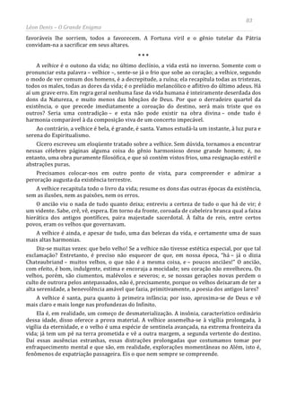 83
Léon Denis – O Grande Enigma
favoráveis lhe sorriem, todos a favorecem. A Fortuna viril e o gênio tutelar da Pátria
convidam-na a sacrificar em seus altares.
* * *
A velhice é o outono da vida; no último declínio, a vida está no inverno. Somente com o
pronunciar esta palavra – velhice –, sente-se já o frio que sobe ao coração; a velhice, segundo
o modo de ver comum dos homens, é a decrepitude, a ruína; ela recapitula todas as tristezas,
todos os males, todas as dores da vida; é o prelúdio melancólico e aflitivo do último adeus. Há
aí um grave erro. Em regra geral nenhuma fase da vida humana é inteiramente deserdada dos
dons da Natureza, e muito menos das bênçãos de Deus. Por que o derradeiro quartel da
existência, o que precede imediatamente a coroação do destino, será mais triste que os
outros? Seria uma contradição – e esta não pode existir na obra divina – onde tudo é
harmonia comparável à da composição viva de um concerto impecável.
Ao contrário, a velhice é bela, é grande, é santa. Vamos estudá-la um instante, à luz pura e
serena do Espiritualismo.
Cícero escreveu um eloqüente tratado sobre a velhice. Sem dúvida, tornamos a encontrar
nessas célebres páginas alguma coisa do gênio harmonioso desse grande homem; é, no
entanto, uma obra puramente filosófica, e que só contém vistos frios, uma resignação estéril e
abstrações puras.
Precisamos colocar-nos em outro ponto de vista, para compreender e admirar a
peroração augusta da existência terrestre.
A velhice recapitula todo o livro da vida; resume os dons das outras épocas da existência,
sem as ilusões, nem as paixões, nem os erros.
O ancião viu o nada de tudo quanto deixa; entreviu a certeza de tudo o que há de vir; é
um vidente. Sabe, crê, vê, espera. Em torno da fronte, coroada de cabeleira branca qual a faixa
hierática dos antigos pontífices, paira majestade sacerdotal. À falta de reis, entre certos
povos, eram os velhos que governavam.
A velhice é ainda, e apesar de tudo, uma das belezas da vida, e certamente uma de suas
mais altas harmonias.
Diz-se muitas vezes: que belo velho! Se a velhice não tivesse estética especial, por que tal
exclamação? Entretanto, é preciso não esquecer de que, em nossa época, “há – já o dizia
Chateaubriand – muitos velhos, o que não é a mesma coisa, e – poucos anciães!” O ancião,
com efeito, é bom, indulgente, estima e encoraja a mocidade; seu coração não envelheceu. Os
velhos, porém, são ciumentos, malévolos e severos; e, se nossas gerações novas perdem o
culto de outrora pelos antepassados, não é, precisamente, porque os velhos deixaram de ter a
alta serenidade, a benevolência amável que fazia, primitivamente, a poesia dos antigos lares?
A velhice é santa, pura quanto à primeira infância; por isso, aproxima-se de Deus e vê
mais claro e mais longe nas profundezas do Infinito.
Ela é, em realidade, um começo de desmaterialização. A insônia, característico ordinário
dessa idade, disso oferece a prova material. A velhice assemelha-se à vigília prolongada, à
vigília da eternidade, e o velho é uma espécie de sentinela avançada, na extrema fronteira da
vida; já tem um pé na terra prometida e vê a outra margem, a segunda vertente do destino.
Daí essas ausências estranhas, essas distrações prolongadas que costumamos tomar por
enfraquecimento mental e que são, em realidade, explorações momentâneas no Além, isto é,
fenômenos de expatriação passageira. Eis o que nem sempre se compreende.
 