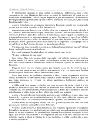 85
Léon Denis – O Grande Enigma
O Cristianismo divinizou-a; seus santos encararam-na nobremente, seus poetas
cantaram-na por uma libertação. Entretanto, os santos do Catolicismo só viram nela as
exonerações da servidão da carne, o resgate do pecado, e, por isso mesmo, os ritos funerários
da liturgia católica espalham uma espécie de terror sobre essa peroração, aliás, tão natural,
da existência terrestre.
A morte é simplesmente um segundo nascimento; deixamos o mundo pela mesma razão
por que nele entramos, segundo a ordem da mesma lei.
Algum tempo antes da morte, um trabalho silencioso se executa. A desmaterialização já
está começada. Poderiam verificá-la por certos sinais, quantos rodeiam o moribundo, se não
estivessem distraídos pelos fatos externos. A moléstia goza aqui de papel considerável. Ela
acaba em alguns meses, em algumas semanas, em alguns dias, apenas, o que o lento trabalho
da idade havia preparado: é a obra de “dissolução” de que fala o Apóstolo Paulo. Essa palavra
dissolução é muito significativa: indica nitidamente que o organismo se desagrega e que o
perispírito se “desliga” do resto da carne em que estava envolvido.
Que se passou nesse momento supremo, a que todas as línguas chamam “agonia”, isto é, o
último combate? Pressente-se, adivinha-se.
Um grande poeta moribundo traduziu tal instante solene neste verso:
“É este o combate do dia e da noite.”
Com efeito, a Alma entra em um estado crepuscular, está no limite extremo, na fronteira
dos dois mundos, e é visitada pelas visões iniciais daquele em que vai entrar. O mundo que
deixa envia-lhe os fantasmas da lembrança e todo um cortejo de Espíritos lhe aparece do lado
da aurora.
Ninguém morre só, pela mesma forma que ninguém nasce só. Os invisíveis que o
conheceram, que o amaram, que o assistiram aqui, em nosso orbe, vêm ajudar o moribundo a
desembaraçar-se das últimas cadeias do cativeiro terrestre.
Nessa hora solene, as faculdades aumentam; a Alma, já meio desprendida, dilata-se;
começa a entrar em sua atmosfera natural, a retomar à vida vibratória normal, e é por isso
que, nesse momento, se revelam, em alguns agonizantes, fenômenos curiosos de
mediunidade.
A Bíblia está cheia dessas revelações supremas. A morte do patriarca Jacó é o tipo
perfeito da desmaterialização e de suas leis. Os doze filhos estão reunidos em torno do leito,
formando uma viva coroa funerária. O ancião recolhe-se e, depois de reconstituir o passado,
as lembranças, profetiza a cada um deles o futuro da família e de sua raça.
A vista se lhe estende mais longe ainda: percebe na extremidade dos tempos aquele que
deve um dia recapitular toda a mediunidade secular do velho Israel: o Messias, e mostra, por
último rebento de sua raça, aquele que resumirá toda a glória da posteridade de Jacó.
Nenhum Faraó, em seu orgulho, morreu com tanta grandeza quanto esse velho obscuro e
ignorado, que expirava a um canto da terra de Gessen.
Voltemos ao ato da morte. A desmaterialização está completa; o perispírito se desprende
do invólucro carnal, que vive ainda algumas horas, talvez, de uma vida puramente vegetativa.
Assim, os estados sucessivos da personalidade humana desenrolam-se em ordem inversa
àquela que preside ao nascimento. A vida vegetativa, com que o ser havia começado no seio
maternal, é agora a última a extinguir-se; a vida intelectual e a vida sensitiva são as duas
primeiras que partem.
 