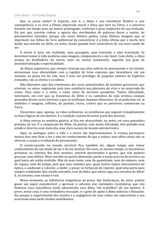 86
Léon Denis – O Grande Enigma
Que se passa então? O Espírito, isto é, a Alma e seu envoltório fluídico e, por
conseqüência, o eu leva a última impressão moral e física que teve na Terra, e a conserva
durante um tempo mais ou menos prolongado, conforme o grau respectivo de sua evolução.
Eis por que convém rodear a agonia dos moribundos de palavras doces e santas, de
pensamentos elevados, porque são esses últimos gestos, essas últimas imagens que se
imprimem nas folhas do livro subliminal da consciência; é a linha última que o morto lerá
desde sua entrada no Além, ou antes, desde quando tiver consciência de seu novo modo de
ser.
A morte é, pois, em realidade, uma passagem, uma transição e uma translação. Se
devermos tomar à vida moderna uma imagem, comparemo-la a um túnel. Com efeito, a Alma
avança no desfiladeiro da morte, mais ou menos lentamente, segundo seu grau de
desmaterialização e espiritualidade.
As Almas superiores, que sempre viveram nas altas esferas do pensamento e da virtude,
atravessam essa obscuridade com a rapidez do trem expresso que desemboca, em um
instante, na plena luz do vale, mas é esse um privilégio de pequeno número de Espíritos
evoluídos; são os eleitos e os sábios.
Não falaremos aqui dos criminosos, dos seres animalizados, de instintos grosseiros, que
viveram, ou antes, vegetaram toda uma existência nos pântanos do vício e na enxurrada do
crime. Para estes é a noite, a noite cheia de terríveis pesadelos. Temos dificuldade,
entretanto, em crer que as fronteiras do Além e os caminhos da vida errática estejam
povoados desses seres terríveis a que os ocultistas chamam elementais. Só se poderiam ver aí
símbolos e imagens, reflexos, de paixões, vícios, crimes que os perversos cometeram na
Terra.
Encaremos aqui, apenas, as vidas ordinárias, as existências que seguem tranqüilamente
as fases lógicas do seu destino. É a condição comum da maior parte dos mortais.
A Alma entrou na sombria galeria: aí fica em obscuridade, ou antes, em uma penumbra
próxima da luz. É o crepúsculo do Além. Os poetas, com muita felicidade, têm pintado esse
estado e descrito esse meio-dia, esse claro-escuro do mundo extraterrestre.
Aqui, as analogias entre a vida e a morte são impressionantes. A criança permanece
muitos dias sem fixar a luz e sem ter conhecimento do que a rodeia; seus olhos ainda não se
abriram, e assim a irradiação do pensamento.
O recém-nascido no mundo invisível fica, também ele, algum tempo sem tomar
conhecimento do seu modo de ser e de seu destino. Ele ouve, ao mesmo tempo, os murmúrios
próximos ou remotos dos dois mundos; entrevê movimentos e gestos, que não poderia
precisar, nem definir. Meio entrado na quarta dimensão, perde a noção precisa da terceira, na
qual havia até então evolvido. Não dá mais tento, nem da quantidade, nem do número, nem
do espaço, nem do tempo, pois que seus sentidos que, quais outros tantos instrumentos de
óptica, o ajudavam a calcular, a medir, a pesar, se fecharam de repente, qual uma porta para
sempre condenada. Que estado estranho, esse da Alma, que tateia cega, nas estradas do Além!
E, no entanto, esse estado é real.
Nesse momento, as influências magnéticas da prece, das lembranças, do amor, podem
gozar um papel considerável e apressar o advento das claridades reveladoras que vão
iluminar essa consciência ainda adormecida, essa Alma “em trabalhos” do seu destino. A
prece, nesse caso, é uma verdadeira evocação; é o grito de apelo à Alma indecisa e flutuante.
Eis porque o esquecimento dos mortos e a negligencia de seus cultos são reprováveis e nos
acarretam mais tarde olvidos semelhantes.
 