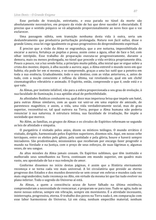 87
Léon Denis – O Grande Enigma
Esse período de transição, entretanto, e essa parada no túnel da morte são
absolutamente necessários, em preparo da visão de luz que deve suceder à obscuridade. É
preciso que o sentido psíquico se vá adaptando proporcionalmente ao novo foco que o vai
esclarecer.
Uma passagem súbita, sem transição nenhuma desta vida à outra, seria um
deslumbramento que produziria perturbação prolongada. Natura non facit saltus, disse o
grande Lineu; essa lei rege igualmente os graus progressivos do desprendimento espiritual.
É preciso que a visão da Alma se engrandeça, que a ave noturna, impossibilitada de
encarar a aurora, fortaleça as pupilas e possa, assim como a águia, olhar de face o Sol, com
olhar intrépido. Esse trabalho de preparação executa-se progressivamente, durante a
demora, mais ou menos prolongada, no túnel que precede a vida errática propriamente dita.
Pouco a pouco, vai a luz sendo feita; a princípio muito pálida, alba inicial que se ergue sobre a
crista dos montes; depois, à alba sucede a aurora; aqui, a Alma entrevê o mundo novo em que
habita; ela pode ler em si mesma, e se compreende, graças a uma luz sutil que a penetra em
toda a sua essência. Gradualmente, todo o seu destino, com as vidas anteriores, e, antes de
tudo, com a noção consciente e reflexa da última, vai revelando-se, qual em um clichê
cinematográfico vibratório e animado. O Espírito, então, compreende o que é, onde está e o
que vale.
As Almas, por instinto infalível, vão para a esfera proporcionada a seu grau de evolução, à
sua faculdade de iluminação, à sua aptidão atual de perfectibilidade.
As afinidades fluídicas conduzem-na, qual doce mas imperiosa brisa que impele um batel,
para outras Almas similares, com as quais vai unir-se em uma espécie de amizade, de
parentesco magnético; e assim, a vida, uma vida verdadeiramente social, mas de grau
superior, reconstitui-se, tal qual outrora na Terra, porque a Alma humana não poderia
renunciar à sua natureza. A estrutura íntima, sua faculdade de irradiação, lhe impõe a
sociedade que merece.
No Além, as famílias, os grupos de Almas e os círculos de Espíritos reformam-se segundo
as leis de afinidade e simpatia.
O purgatório é visitado pelos anjos, dizem os místicos teólogos. O mundo errático é
visitado, dirigido, harmonizado pelos Espíritos superiores, dizemos nós. Aqui, em nosso orbe
terráqueo, entre os eleitos pelo gênio, pela santidade e pela glória, houve e haverá sempre
iniciadores. São predestinados, missionários que receberam por encargo fazer progredir o
mundo na Verdade e na Justiça, com o preço de seus esforços, de suas lágrimas e, algumas
vezes, de seu sangue.
As altas missões da Alma jamais cessam. Os Espíritos sublimes, que têm instituído e
melhorado seus semelhantes na Terra, continuam em mundo superior, em quadro mais
vasto, seu apostolado de luz e sua redenção de amor.
Conforme dissemos no início destas páginas, é assim que a História eternamente
recomeça e se torna cada vez mais universal. A lei circulatória que preside ao eterno
progresso dos Estados e dos mundos desenrola-se sem cessar em esferas e mundos cada vez
mais engrandecidos; tudo recomeça no Alto, em virtude da mesma lei que faz tudo evolver no
plano inferior. Todo o segredo do Universo aí está.
As Almas, a quem a consciência acusa de haver falhado na última existência,
compreenderam a necessidade de reencarnar, e preparam-se para isso. Tudo se agita, tudo se
move nessas esferas, sempre em vibração, sempre em movimento. É a atividade incessante,
ininterrupta, progressiva, eterna. O trabalho dos povos na Terra nada é, em comparação com
esse labor harmonioso do Universo. Lá em cima, nenhum empecilho material, nenhum
 