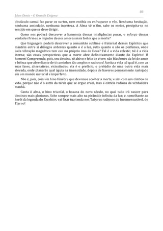 88
Léon Denis – O Grande Enigma
obstáculo carnal faz parar os surtos, nem entibia ou enfraquece o vôo. Nenhuma hesitação,
nenhuma ansiedade, nenhuma incerteza. A Alma vê o fim, sabe os meios, precipita-se no
sentido em que se deve dirigir.
Quem nos poderá descrever a harmonia dessas inteligências puras, o esforço dessas
vontades firmes, o impulso desses amores mais fortes que a morte?
Que linguagem poderá descrever a comunhão sublime e fraternal desses Espíritos que
mantém entre si diálogos ardentes quanto o é a luz, sutis quanto o são os perfumes, onde
cada vibração magnética tem eco no próprio imo de Deus? Tal é a vida celeste; tal é a vida
eterna; são essas perspectivas que a morte abre definitivamente diante do Espírito! Ó
homem! Compreende, pois, teu destino, sê altivo e feliz de viver; não blasfemes da lei de amor
e beleza que abre diante de ti caminhos tão amplos e radiosos! Aceita a vida tal qual é, com as
suas fases, alternativas, vicissitudes; ela é o prefácio, o prelúdio de uma outra vida mais
elevada, onde planarás qual águia na imensidade, depois de haveres penosamente rastejado
em um mundo material e imperfeito.
Não é, pois, com um hino fúnebre que devemos acolher a morte, e sim com um cântico de
vida, porque não é o astro da tarde que se ergue cruel, mas a estrela radiosa da verdadeira
manhã.
Canta ó alma, o hino triunfal, o hosana do novo século, no qual tudo irá nascer para
destinos mais gloriosos. Sobe sempre mais alto na pirâmide infinita da luz; e, semelhante ao
herói da legenda do Excelsior, vai fixar tua tenda nos Tabores radiosos do Incomensurável, do
Eterno!
 