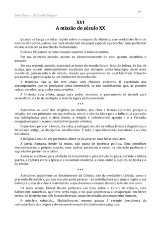 89
Léon Denis – O Grande Enigma
XVI
A missão do século XX
Quando se lança um olhar rápido sobre o conjunto da História, esse verdadeiro livro do
destino dos povos, parece que cada século tem um papel especial a preencher, uma particular
missão a exercer na marcha da Humanidade.
O século XX parece ter uma vocação superior a todos os outros.
Em sua primeira metade, assiste ao desmoronamento de tudo quanto constituiu o
passado.
Em sua segunda metade, assentará as bases do mundo futuro, feito de beleza, de luz, de
justiça, que nossos contemporâneos saudaram por miragem ainda longínqua desse novo
mundo do pensamento e de ciência, mundo que pressentimos tal qual Cristóvão Colombo
pressentiu a aproximação de um continente desconhecido.
A transição não se faz sem abalo, sem choques violentos. O espetáculo das
decomposições que se produzem seria lamentável, se não soubéssemos que, às grandes
ruínas, sucedem as grandes ressurreições.
A História, com efeito, apaga para poder escrever; o pensamento só destrói para
reconstruir; é a lei da evolução, a marcha lógica da Humanidade.
* * *
Assistimos ao aluir das religiões, ou melhor, dos ritos e formas culturais, porque a
religião, em seu princípio, em sua essência, isto é, o vôo da Alma para o Infinito, a aspiração
das Inteligências para o ideal divino, a religião é indestrutível, quanto o é a Verdade,
inesgotável quanto o amor, inalterável quanto a beleza.
O que deve perecer e tende, dia a dia, a extinguir-se, são as velhas fórmula dogmáticas, o
farisaísmo antigo, as disciplinas envelhecidas. É todo o aparelhamento sacerdotal e o culto
dos ídolos.
A Religião Católica, em particular, abate-se ao peso de suas faltas seculares.
A Igreja Romana, desde há muito, não passa de potência política. Seus pontífices
desconheceram a própria missão; seus padres perderam o senso da iniciação profunda e
sagrada dos primeiros cristãos.
Assim se acentuou, pela abolição da Concordata e pela atitude do papa, durante a última
guerra, a ruptura entre a Igreja e a sociedade moderna, a cisão entre o espírito de Roma e o
do século.
* * *
Assistimos igualmente ao desabamento da Ciência, não da verdadeira Ciência, como o
pretendia Brunetière, porque esta não pode perecer – (a trabalhadora que jamais depõe a sua
balança) –, mas da ciência materialista, a que dominou o mundo durante mais de cem anos.
Há meio século, Ernest Renan publicava um livro sobre o Futuro da Ciência, livro
habilmente concebido, que teve certa voga, e no qual profetizava a desaparição, em breve
termo, do mistério que, sob formas diversas, surge em desafio ao pensamento humano.
O mistério subsistiu... Multiplicou-se, mesmo, graças à recente descoberta da
radioatividade dos corpos e do desenvolvimento dos fenômenos psíquicos.
 