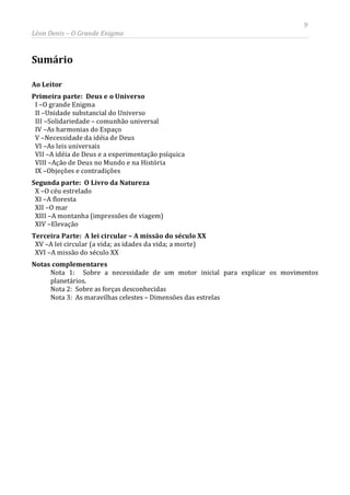 9
Léon Denis – O Grande Enigma
Sumário
Ao Leitor
Primeira parte: Deus e o Universo
I –O grande Enigma
II –Unidade substancial do Universo
III –Solidariedade – comunhão universal
IV –As harmonias do Espaço
V –Necessidade da idéia de Deus
VI –As leis universais
VII –A idéia de Deus e a experimentação psíquica
VIII –Ação de Deus no Mundo e na História
IX –Objeções e contradições
Segunda parte: O Livro da Natureza
X –O céu estrelado
XI –A floresta
XII –O mar
XIII –A montanha (impressões de viagem)
XIV –Elevação
Terceira Parte: A lei circular – A missão do século XX
XV –A lei circular (a vida; as idades da vida; a morte)
XVI –A missão do século XX
Notas complementares
Nota 1: Sobre a necessidade de um motor inicial para explicar os movimentos
planetários.
Nota 2: Sobre as forças desconhecidas
Nota 3: As maravilhas celestes – Dimensões das estrelas
 