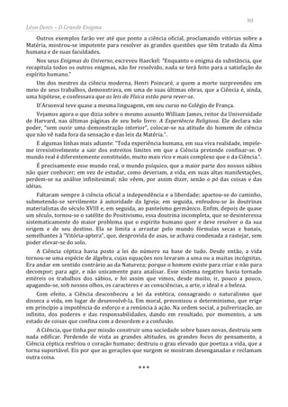 90
Léon Denis – O Grande Enigma
Outros exemplos farão ver até que ponto a ciência oficial, proclamando vitórias sobre a
Matéria, mostrou-se impotente para resolver as grandes questões que têm tratado da Alma
humana e de suas faculdades.
Nos seus Enigmas do Universo, escreveu Haeckel: “Enquanto o enigma da substância, que
recapitula todos os outros enigmas, não for resolvido, nada se terá feito para a satisfação do
espírito humano.”
Um dos mestres da ciência moderna, Henri Poincaré, a quem a morte surpreendeu em
meio de seus trabalhos, demonstrava, em uma de suas últimas obras, que a Ciência é, ainda,
uma hipótese, e confessava que as leis da Física estão para rever-se.
D'Arsonval teve quase a mesma linguagem, em seu curso no Colégio de França.
Vejamos agora o que dizia sobre o mesmo assunto William James, reitor da Universidade
de Harvard, nas últimas páginas de seu belo livro: A Experiência Religiosa. Ele declara não
poder, “sem ouvir uma demonstração interior”, colocar-se na atitude do homem de ciência
que não vê nada fora da sensação e das leis da Matéria.”.
E algumas linhas mais adiante: “Toda experiência humana, em sua viva realidade, impele-
me irresistivelmente a sair dos estreitos limites em que a Ciência pretende confinar-se. O
mundo real é diferentemente constituído, muito mais rico e mais complexo que o da Ciência.”.
É precisamente esse mundo real, o mundo psíquico, que a maior parte dos nossos sábios
não quer conhecer; em vez de estudar, como deveriam, a vida, em suas altas manifestações,
perdem-se na análise infinitesimal; não vêem, por assim dizer, senão o pó das coisas e das
idéias.
Faltaram sempre à ciência oficial a independência e a liberdade; apartou-se do caminho,
submetendo-se servilmente à autoridade da Igreja; em seguida, enfeudou-se às doutrinas
materialistas do século XVIII e, em seguida, ao panteísmo germânico. Enfim, depois de quase
um século, tornou-se o satélite do Positivismo, essa doutrina incompleta, que se desinteressa
sistematicamente do maior problema que o espírito humano quer e deve resolver o da sua
origem e de seu destino. Ela se limita a arrastar pelo mundo fórmulas secas e banais,
semelhantes à “Vitória-aptera”, que, desprovida de asas, se achava condenada a rastejar, sem
poder elevar-se do solo.
A Ciência céptica havia posto a lei do número na base de tudo. Desde então, a vida
tornou-se uma espécie de álgebra, cujas equações nos levaram a uma ou a muitas incógnitas.
Era andar em sentido contrário ao da Natureza; porque o homem existe para criar e não para
decompor; para agir, e não unicamente para analisar. Esse sistema negativo havia tornado
estéreis os trabalhos dos sábios, e foi assim que vimos, desde muito, ir, pouco a pouco,
apagando-se, sob nossos olhos, os caracteres e as consciências, a arte, o ideal e a beleza.
Com efeito, a Ciência desconheceu a lei da estética, consagrando o naturalismo que
disseca a vida, em lugar de desenvolvê-la. Em moral, preconizou o determinismo, que erige
em princípio a impotência do esforço e a renúncia à ação. Na ordem social, a pulverização, ao
infinito, dos poderes e das responsabilidades, dando em resultado, por momentos, a um
estado de coisas que confina com a desordem e a confusão.
A Ciência, que tinha por missão construir uma sociedade sobre bases novas, destruiu sem
nada edificar. Perdendo de vista as grandes altitudes, os grandes focos do pensamento, a
Ciência céptica resfriou o coração humano; destruiu o grau elevado que poetiza a vida, que a
torna suportável. Eis por que as gerações que surgem se mostram desenganadas e reclamam
outra coisa.
* * *
 
