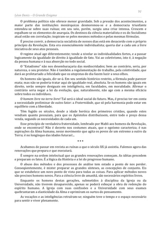 91
Léon Denis – O Grande Enigma
O problema político não oferece menor gravidade. Sob a pressão dos acontecimentos, a
maior parte das instituições monárquicas desmoronou-se e a democracia triunfante
estendeu-se sobre suas ruínas; em seu seio, porém, surgiu uma crise intensa. Crescem e
espalham-se os elementos de anarquia. Os destinos da ciência materialista e os do Socialismo
atual estão em correlação; inspiram-se pelos mesmos métodos e pelas mesmas fórmulas.
É preciso convir, a democracia socialista de nossos dias está em desacordo com o próprio
princípio da Revolução. Esta era essencialmente individualista; queria dar a cada um a livre
iniciativa de seus atos pessoais.
O regime atual age diferentemente; tende a nivelar as individualidades fortes, e a passar
logicamente da igualdade de direito à igualdade de fato. Vai ao coletivismo, isto é, à negação
da pessoa humana e à sua absorção no todo social.
O “Estadismo” não nos desembaraçaria das mediocridades; bem ao contrário, seria, por
natureza, o seu protetor. Não é também a regulamentação do trabalho, pela coletividade, que
dará ao proletariado a felicidade que os utopistas do dia fazem luzir a seus olhos.
Os homens são iguais, dir-se-á. Em seu sentido histórico restrito, a fórmula pode parecer
exata; mas não se poderia tratar aqui de igualdade real, absoluta. Se os homens são iguais em
direito, serão sempre desiguais em inteligência, em faculdades, em moralidade. Afirmar o
contrário seria negar a lei da evolução, que, naturalmente, não age com a mesma eficácia
sobre todos os indivíduos.
O homem livre na terra livre! Tal será o ideal social do futuro. Mas, é preciso ter em conta
a necessidade preliminar de outro fator: a Fraternidade, que só pela harmonia pode estar em
equilíbrio com a liberdade.
Têm fugido os séculos, desde a idade heróica dos primeiros cristãos, quando estes
vendiam quanto possuíam, para que os Apóstolos distribuíssem, entre todo o preço dessa
venda, segundo as necessidades de cada um.
Esse princípio de verdadeira fraternidade, lembrado por Mabli aos homens da Revolução,
onde se encontrará? Não é decerto nos costumes atuais, que o egoísmo caracteriza; é nas
aspirações da Alma humana, nesse movimento que agita os povos de um extremo a outro da
Terra; é no longínquo das idades futuras!...
* * *
Acabamos de passar em revista as ruínas a que o século XX já assistiu. Falemos agora das
renovações que prepara e que executará.
É sempre na ordem intelectual que as grandes renovações começam. As idéias precedem
e preparam os fatos. É a lógica da História e a lei do progresso humano.
O abuso dos métodos e dos processos de análise tem estado a ponto de nos perder.
Conseqüentemente, é mister preparar as grandes sínteses, as concepções de conjunto. Eis
que se estabelece um novo ponto de vista para todas as coisas. Para aplicar métodos novos
são precisos homens novos. Para a ciência livre de amanhã, são necessários espíritos livres.
Enquanto os homens destas gerações, submetidos à disciplina da Igreja ou da
Universidade, não tiverem desaparecido, apenas se poderá esboçar a obra de redenção do
espírito humano. A Igreja com suas confissões e a Universidade com seus exames
quebrantaram a elasticidade da Alma e oprimiram os surtos do pensamento.
As vocações e as inteligências retraíram-se; ninguém teve o tempo e o espaço necessário
para sentir e viver plenamente.
 